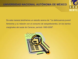 UNIVERSIDAD NACIONAL AUTÓNOMA DE MÉXICO De esta manera tendríamos un estudio acerca de: " La delincuencia juvenil femenina y su relación con el consumo de estupefacientes, en los barrios marginales del oeste de Caracas, período 1995-2000 ". 