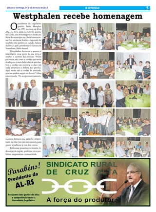 5Sábado e Domingo, 04 e 05 de maio de 2013 O EXPRESSO
Westphalen recebe homenagem
O
presidente do Legislativo
gaúcho, Pedro Westpha-
len (PP), recebeu em Cruz
Alta, sua terra natal, na noite de quinta-
feira (25), uma homenagem do Sindicato
Rural do município, no Clube Internacio-
nal. Em um jantar festivo o deputado foi
recebido pelo prefeito da cidade, Juliano
da Silva, e pelo presidente da Câmara de
Vereadores, Hélio Amaral.
Westphalen destacou o quanto é
importante estar perto da sua terra e
receber o carinho das pessoas. “Vocês
para mim são como o cordão que serve
de elo para o mais belo colar de pérolas.
Sem o cordão não existiria o colar e de
nada adiantaria a beleza das pérolas.
Aqui vocês são o cordão da amizade,
que me ajuda a seguir em frente”, falou
emocionado. No seu pronunciamento,
também destacou que para ele o impor-
tante na vida é ser um instrumento para
ajudar a melhorar a vida dos outros.
Estiveram presentes no evento li-
deranças da região; prefeitos; vice-pre-
feitos, empresários e comunidade.
 