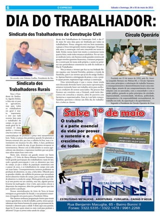 6 Sábado e Domingo, 04 e 05 de maio de 2013O EXPRESSO
DIA DO TRABALHADOR:
Sindicato dos Trabalhadores da Construção Civil
De acordo com Oslenio Coelho, Presidente do Sin-
dicato dos Trabalhadores da Construção Civil, o dia 1º
de maio foi uma data para ser lembrada por todos os
trabalhadores. Nossa categoria está em bom momento,
e graças a Deus está gerando muitos empregos. Há quase
três anos, a construção civil vem crescendo em nossa ci-
dade. Então, nossa classe tem muito a comemorar nesta
quarta-feira, onde todos estamos satisfeitos. Por ser nos-
so sindicato novo, não fizemos ainda grandes eventos até
porque envolve questões financeira, e estamos preparan-
do a construção de nossa sede própria, e assim no próxi-
mo ano pretendemos comemorar na sede do sindicato o
Dia do Trabalhador.
Nós já temos o terreno que fica na rua Andrade Ne-
ves esquina com General Portinho, próximo a Lenda da
Panelinha, pois é um terreno que já era do antigo Sindica-
to. Apenas fizemos a reintegração de posse, e com o proje-
to quase pronto, esperamos logo começar a construção.
Uma reinvindicação é que a nossa classe ainda
está desunida devendo haver uma maior aproximação,
estamos tentando fazer um trabalho sério para melho-
rar as condições de nossos associados. Há poucos dias
fizemos um convênio com a Unimed, onde terão des-
contos em consultas e exames, além de parceria com
farmácias e supermercados. Esse já é um belo começo.
Também aproveito e desejo um feliz dia do trabalha-
dor a todas as classes.
Sindicato dos
Trabalhadores Rurais
Círculo Operário
Para o Presi-
dente do Sindica-
to, Agnelo Dreher,
a data não só para
os agricultores,
mas para todos
os trabalhadores
em geral é mui-
to importante,
e este ano tudo
ocorreu bem para
o trabalhador do
campo, já que em
modo geral foi fa-
vorável. O clima
ajudou e tivemos
uma boa safra e na
comercialização de produtos o preço está razoavelmente
bom. Todos os preços dos produtos quando foi plantada a
lavoura estavam alto, por isso a colheita foi boa, mas o in-
vestimento em insumos foi alto. Além, é claro, perdemos
valores com a venda da soja, já que devemos recuperar os
investimentos. Mesmo com as dificuldades os nossos agri-
cultores não desistem, e esperamos também que nas próxi-
mas safras sejam boas como esta.
Neste mês, tivemos um grande evento em Santo
Ângelo, o 3º Grito de Alerta Missões Fronteira Noroeste,
tendo grande participação dos trabalhadores rurais de Ijuí,
onde a grande preocupação é com os alimentos que vem
do campo, já que o índice da população aumentará com
o passar do anos, e os trabalhadores do campo está cada
vez mais baixo. Consequentemente teremos problemas na
produção de alimentos, ou seja, a falta deles. Olhando para
as grandes cidades, são milhões de pessoas que necessitam
destes alimentos vindos do campo, pois a melhor qualidade
de alimento é a vinda do campo. Muita gente acha que o lei-
te já vem pronto em um caixinha, mas não, alguém precisa
levantar de madrugada e tirar o leite, para assim colocar a
disposição das empresas, além dos grandes gastos que tem
para manter a produção.
Nossas reinvindicações do Grito da Terra já foram
entregues ao governador do Estado, e nos próximos estare-
mos entregando esta pauta para a Presidente Dilma.
Não fizemos nenhuma programação festiva para reunir
nossos agricultores, no dia do trabalho, porém, temos que pa-
rabenizar estes bravos homens do campo que permanecem lá,
trazendo o alimento para a cidade. E deixo aqui uma questão,
daqui há 10 anos quem estará no meio rural para produzir o
alimento? Já que os jovens estão saindo do campo.
Fundado em 15 de março de 1932, pelo Pe. Jesuí-
ta Leopoldo Bretano em Pelotas-RS, o Circulo Operário
teve como princípios a valorização do trabalho humano,
e consequentemente o desenvolvimento local e uma exis-
tência digna, através de um comprometimento ético nas
relações com os associados, com a comunidade e com o
poder público, guiando-se pelos princípios da oticidade,
impessoalidade, economicidade, eficiência, publicidade,
transparência e da responsabilidade socioambiental, do
trabalho em rede, da capacitação e do apartidarismo.
Segundo o Presidente do Circulo Operário de Cruz
1º de maio de 1978
 