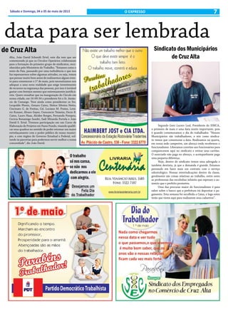 7Sábado e Domingo, 04 e 05 de maio de 2013 O EXPRESSO
data para ser lembrada
de Cruz Alta Sindicato dos Municipários
de Cruz Alta
Segundo Geni Lucero Leal, Presidente do SIMCA,
o primeiro de maio é uma data muito importante, pois
é quando comemoramos o dia do trabalhador. “Nossos
Municipários são trabalhadores, e nós como sindica-
to temos que comemorar a data. Realizamos na quarta,
em nossa sede campestre, um almoço onde recebemos o
funcionalismo. Liberamos convites aos funcionários para
comparecerem aqui no sindicato e retirar seus cartões.
O associado não paga no almoço, o acompanhante paga
uma pequena diferença.
Hoje, dentro do sindicato temos uma advogada e
também dentista, já que a demanda é grande. Estamos
pensando em fazer mais um contrato com o serviço
odontológico. Nossas reinvindicações dentro da classe,
geralmente são coisas relativas ao trabalho, entre estes
as professoras das escolinhas infantis que esperam o au-
mento que o prefeito prometeu.
Uma das procuras maior do funcionalismo é para
saber sobre o banco que a prefeitura irá depositar o pa-
gamento. Esta semana foi escolhida a Caixa, e logo estes
terão que virem aqui para realizarem seus cadastros”.
Alta, João David Schmidt Ertel, este dia tem que ser
comemorado já que os Círculos Operários colaboraram
para a formação do primeiro grupo de sindicatos, reco-
nhecidos pelo Ministério do Trabalho. “Estamos como o
resto do Pais, passando por uma turbulência o que nos
faz repensarmos sobre algumas atitudes, ou seja, temos
que pensar muito bem antes de realizarmos algum even-
to para comemorar o 1º de maio, pois necessitamos nos
adequar a uma nova realidade que exige investimento
de recursos na segurança das pessoas, por isso é inviável
gastar com festejos mesmo que extremamente justificá-
veis. Quero ressaltar que na inauguração do Círculo em
nossa cidade, em 16-09-34 o presidente foi o Sr. Amân-
cio de Camargo. Teve ainda como presidentes os Srs.
Leopoldo Plentz, Genaro Caino, Heitor Silveira Netto,
Cincinato G. de Freitas, Cel. Luciano M. Prates, Lotá-
rio Kunzer, Álvaro Gayer, Crescencio Teixeira, Decio B.
Caino, Lauro Haas, Alcides Borges, Fernando Pompeu,
Cecícia Bonamigo Sandri, Sadi Miranda Portela e João
David S. Ertel. Tivemos participação em um Curso de
Elaboração de Projetos em Passo Fundo, visando qualifi-
car seus quadros no sentido de poder retomar um maior
entrelaçamento com o poder público do nosso municí-
pio, e com órgãos do Governo Estadual e Federal, vol-
tando às parcerias para podermos servir melhor a nossa
comunidade”, diz João David.
 