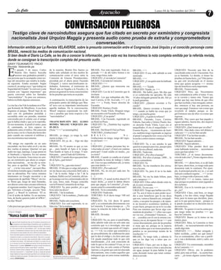 La Calle
La Calle

Ayacucho
Entretenimiento

Lunes 04 de Noviembre del 2013

CONVERSACION PELIGROSA
Testigo clave de narcoindultos asegura que fue citado en secreto por exministro y congresista
nacionalista José Urquizo Maggia y presenta audio como prueba de extraña y comprometedora
conversación.
Información emitida por La Revista VELAVERDE, sobre la presunta conversación entre el Congresista José Urquizo y el conocido personaje como
BRASIL, remeció los medios de comunicación nacional.
Si bien desde el Diario La Calle, se les dio a conocer la información, pero esta vez les transcribimos la nota completa emitida por la referida revista,
donde se consignan la transcripción completa del presunto audio.
DANY TSUKAMOTO YNCIO
Revista: Velaverde.pe

E

l pasado 3 de mayo, Carlos
Butrón Dos Santos buscaba
ansioso una grabadora portátil y
una persona que lo acompañe como testigo del encuentro que tendría la mañana siguiente. Estaba asustado. Según
cuenta él, un amigo suyo “que trabaja en
Seguridad del Estado” lo convocó a una
reunión con “alguien importante” que
quería conversar sobre los llamados
“narcoindultos”. Ya para ese entonces,
habría recibido algunas amenazas.
La cita fue a las 9 de la mañana en el Parque Kennedy de Miraflores. A esa hora
llegamos al parque, 'Brasil' bajó de mi
auto con mi grabadora prendida y
escondida entre sus prendas, mientras
conversaba por el celular con el amigo
que lo había citado y que ya lo esperaba.
En ese momento, le perdí el rastro, pues
él, caminando, se hizo espacio rápidamente entre el tráfico. Me estacioné
por la zona y no lo vi hasta dos horas después cuando me contestó el teléfono y
nos encontramos nuevamente.
“Mi amigo me esperaba en un auto
encendido, me hizo subir en él y me dio
dos vueltas al parque. Querían ver que
nadie me siga, supongo. Luego paran en
el Starbucks y bajamos. En ese mismo
local fue la reunión. Estuvimos mi amigo, un exministro que ahora es congresista nacionalista… no me dio su nombre, pero se apellida “Maya”, es “Maya”… y lo he visto antes”, me narró Brasil mientras tomaba agua y trataba de calmar su adrenalina. Por varios minutos
intentamos en Google encontrar a un
congresista de apellido “Maya” sin éxito. Hasta que, luego de unas llamadas,
nos dieron como más cercana referencia
el siguiente nombre: José Urquizo Maggia. Volvimos a Google, sección “Imágenes”, y 'Brasil' lo confirmó. “Él es.
Con él acabo de hablar. Es un nacionalista, de hecho quieren joder al APRA”,
me dijo 'Brasil'.
Cabe precisar que para el 4 de mayo, día

de la reunión, Brutón Dos Santos ya
había sido señalado en dos medios de
comunicación como el nexo entre la
Comisión de Gracias Presidenciales,
presidida por el ahora preso Facundo
Chinguel, y varios narcotraficantes indultados. Asimismo, el testimonio de
'Brasil' aún no llegaba a la Fiscalía y la
prensa en general no tenía conocimiento
de las pruebas que tenía en su poder.
A continuación, la transcripción de las
principales partes del diálogo que 'Brasil' tuvo con su importante interlocutor
aquella mañana. En la conversación,
'Brasil' empieza exponiendo los indicios y pruebas que tenía respecto a los
“narcoindultos”:
TRASNCRIPCIÓN DEL AUDIO
BOMBA 'BRASIL'-URQUIZO (0405-2013)
[Nota: “+++” es ininteligible]
BRASIL: yo tengo, yo tengo la, realmente te digo, +++
URQUIZO: Ah ya, de… Algo me dijo
del tema.
BRASIL: Ya. El asunto es que yo tengo… para hundir al Apra sí lo tengo.
Para hundir al Apra sí lo tengo. Y también para… para el lado del Gobierno.
URQUIZO: Cuando dices que para hundir al Apra, ¿qué tienes?
(…)
URQUIZO: Ya, ¿que más tienes?
BRASIL: El día que yo salgo del penal a
mí me hacen una concesión.Debí salir a
las 7 de la noche. Salgo a las 7 de la
mañana. Hablé con la Comisión, ahí tengo la juerga con los comisionados ahí en
mi casa, fotos, todo. Porque coincidía
con la Primera Comunión de mi hija.
URQUIZO: Ya, pero perdón ¿tú a qué
hora sales me dices?
BRASIL: 7 de la mañana.
URQUIZO: 7 de la mañana. ¿Nadie sale
a esa hora?
BRASIL: Nadie sale a esa hora.
URQUIZO: Eso está registrado, tu salida a las 7 de la mañana.

BRASIL: Eso está registrado. Está registrado +++ de ahí todos fuimos a mi
casa, tengo fotos, todo.
URQUIZO: ¿Con toda la Comisión?
BRASIL: Con toda la Comisión.
URQUIZO: +++
BRASIL: ¿Quiere que mencione sus
nombres?
URQUIZO: Los de la Comisión que tú
invitaste
BRASIL: Los que trabajaban ahí, Manuel Carrera, el Dr. Acevedo, +++ y el
otro +++ y Fredy, brazo derecho de
Facundo.
URQUIZO: Karina y Fredy.
BRASIL: Fredy Vilela. Después tengo
un encuentro con Facundo en Piura.
URQUIZO: ¿Con quién?
BRASIL: Con Facundo, registrado en
un Hotel en Piura.
URQUIZO: Ya. ¿También hay registro
del hotel?
BRASIL: Del Hotel El Sol en Piura.
TERCERO: ¿Grabaciones?
B R A S I L :
N o .
Grabaciones no tengo, tengo del registro del hotel. +++
(…)
URQUIZO: ¿Cuántas personas hay involucradas en esto? ¿Usted con cuántas
participó? Usted estaba en medio, ¿no
es cierto?
BRASIL: Cuando yo estaba en el penal
se instalaba la mesa de trabajo y todos
ahí. Una vez que estábamos ahí, yo tenía
que estar detrás +++
URQUIZO: ¿Por cada uno?
BRASIL: No, no era por cada uno. Se
paga por año
(…)
URQUIZO: ¿Y usted recibió dinero? O
mejor dicho, ¿a usted le daban dinero
para que pague, la Comisión? ¿O solamente usted lo comentaba nada más?
BRASIL: Yo lo comentaba.
URQUIZO: Nada más.
TERCERO: Si él decía tengo '100 mil
dólares…'
URQUIZO: Ya, Ud. decía 'él quiere
salir' y se comunicaba directamente con
la Comisión. Y al poco tiempo ya… ¿Tú
tienes la relación de todos los que han
salido?
BRASIL: De todos
(…)
URQUIZO: No, no, pero si usted habla,
debe admitir todo esto no solo ante una
comisión que va a investigar, sino que
también va a tener que asistir al Congreso. +++ Ud. va a tener que someterse a
un procedimiento de colaboración para
que le den el código y la clave para que
Ud. pueda manifestar todo lo que está
manifestando. ¿Ud. está consciente de
todo lo que es los contras? O sea, se va a
tirar bien feo, no solo contra el Partido
Aprista y a la gente que está involucrada
directamente, sino a todos aquellos que
trabajaron que en estos temas indebidamente.

BRASIL: +++
URQUIZO: O sea, sabe adónde se está
metiendo.
BRASIL: +++
URQUIZO: ¿Con quién más ha hablado
de esto?
BRASIL: +++ Tejada.
URQUIZO: Tejada, ya. +++
BRASIL: Me habló, pues. Me dijo que
si yo colaboraba me apoyaba. He sido
16 años delegado general de ahí. Ahí yo
le pedí garantías.
URQUIZO: ¿Quieres reventar a Facundo?
BRASIL. Quiero reventar a Facundo
+++ cuando yo hable las cosas que yo
tengo, cae mucha gente.
URQUIZO: ¿A quién te refieres?
BRASIL: Facundo, Luyo, Carrera,
Fabiola, Saavedra y Gómez Paulet, brazo derecho Fredy Vilela, Luyo era el
maquillador, él era el maquillador +++
Erasmo Reyna… viceministro de Justicia, también tengo registrado su ingreso
al penal Lurigancho tres veces a las 8 de
la noche a entrevistarse conmigo.
(…)
URQUIZO: Ya, o sea ustedes lo que
quieren es pasajes para irse, pasajes para
que te lleven a Brasil, nada más.
BRASIL: Nada más.
URQUIZO: ¿Por ellos el pasaje?
BRASIL: Por ellos el pasaje. 2400… lo
mío es contundente.
URQUIZO: Ya.
BRASIL: Ya me mandaron dos emisarios a la casa.
URQUIZO: Ya, pero él no te ha dado
billete.
BRASIL: No me ha dado billete, para
qué y tampoco +++
URQUIZO: Ellos saben dónde estás tú,
ah, te estoy avisando.
BRASIL: En mi casa. +++
URQUIZO: Tengo que hablar con el fiscal. Ya, acá el tema es para poder acceder a esos beneficios que tú me dices
que son, vamos a llamarlo así, extrajudiciales, o sea para los pasajes y de repente un incentivo económico también, si
es por fuera, porque eso no te lo va a dar.
Para eso tenemos que llevar algo contundente de pruebas +++ ellos van a querer ver eso. ¿Entiendes? Entonces… no
sé… coordina con él con la misma confianza y no sé, de repente llevar +++ conversar directamente, pero de las pruebas
sí tiene que ser, porque en la materia
penal tú sabes que si no tienes pruebas tu
palabra es un porcentaje nomás de la
resolución +++
BRASIL: Yo tengo todo, y además lo
que yo les diga voy a tener que corroborar…
URQUIZO: Claro, por eso te digo, no
quiero que te vayas a tirar a una piscina
sin agua, porque tú para hablar lo que
estás diciendo tienes que tener contundencia en todo
(…)

URQUIZO: Necesito una foto de tu
casa donde estás con él. Una nomás. Eso
ya es bastante. Lo demás, si tienes las
pruebas en buena hora, ¿ya? Otra persona que esté involucrada en el mismo
tema que quiera acogerse +++ mismo
tipo de beneficios sería importante
BRASIL: Tienen miedo.
URQUIZO: Pero, ojo. Necesitamos
más contundencia sobre el tema. O sea,
es tu versión y tienes otra. Tienes que
probar que hay una forma de que ellos
que han recibido y han otorgado, entiendes, entonces si hay una persona, un
caso que pagó. Entonces van a tener que
revertirle el indulto porque es ilegal.Entonces uno de ellos va a tener que
regresar…
BRASIL: Hay casos que han pagado y
siguen adentro, fueron dos, dos mujeres
que no las sacaron.
URQUIZO: ¿Qué tienen que ver ellas?
BRASIL: Han dado cinco mil dólares a
cada uno +++ y no los han sacado
URQUIZO: Y no las han sacado…
BRASIL: No las han sacado…
URQUIZO: Siguen adentro…
BRASIL: Siguen adentro…
URQUIZO: Ellas pueden decir que
estás hablando tonterías… necesitamos
casos que han salido +++
TERCERO: ¿Y tú tienes documentación de todo esto? ¿Tienes algunos documentos?
BRASIL: +++ ahora bien, si es del lado
del Apra, ahora bien, yo tengo todo para
demostrar todo lo contrario. Por ejemplo, la principal prueba soy yo, y yo salí
todo por conducto regular… +++ yo trabajo, yo tengo todo el proceso, todo.
URQUIZO: +++ si vamos, vamos por
algo porque no podemos estar jugando a
dos cachetes.
BRASIL: Esa es la versión que yo tengo, ¿no?
URQUIZO: Claro, está bien, yo tengo
llegada, a los dos sitios, tengo llegada
bien, pero tú tienes que decidirte, pues,
qué es lo que quieres hacer…porque yo
te puedo (ayudar) no es decisión mía es
decisión tuya…
BRASIL: Yo quiero ir con la contra porque tengo todas las pruebas +++ que
hace la Comisión.
URQUIZO. Bueno ya lo tienes en tus
manos, pues.
URQUIZO. Mira, la Comisión es bien
delicado… no necesariamente está buscando algo más.
URQUIZO: +++… Haber otorgado y
haber recibido, ¿sobre eso qué tienes?
Eso es contundente, ellos van a justificar y van a desbaratar, entró y salió, eso
es delito.
URQUIZO: Un comisionado, miembro
de la Comisión +++
URQUIZO: Obvio, eso lo podemos
saber, pero más al final… la cuenta bancaria… ¿tú tienes alguna cuenta bancaria?

 