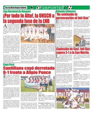 Rolando Chilavert:

Liga Nacional de Básquet

“No entiendo la
persecución al Inti Gas”

¡Por todo lo Alto!, la UNSCH a
la segunda fase de la LNB E
A

l técnico de Inti Gas, Rolando
Chilavert consideró que la
suspensión que recibió es
injusta y manifestó además que por
culpa de los arbitrajes su equipo no
está más arriba en la tabla de
posiciones.

yer con una importantísima
victoria la Universidad San
Cristóbal de Huamanga
(UNSCH) clasificó dentro de los 8
mejores equipos del país al
imponerse por 85 a 75 al campeón
de Trujillo, la Universidad Cesar
Vallejo.

Un gran juego colectivo del cuadro
de la UNSCH, que contó con el
aporte de los refuerzos Cornejo y
Olufemi les permitieron lograr el
pase a la segunda etapa de la LNB
2013. Su clasificación se da, según
las bases del torneo, como segundo
"mejor tercero", al obtener un
coeficiente de 0.9348, por debajo
del Juventus de Lambayeque (con
un coef. de 1.0780), pero por
encima del SOS de Huancayo (con
un coef. 0.8135) sendos "terceros"
en sus series.
El equipo de la UNSCH pasara a
integrar el primer cuadrangular del
octogonal final de la LNB 2013,
junto con Regatas Lima, EOFAP y
el perdedor del encuentro de CC El
Bosque y el Real Club.

? Libertadores es imposible por"La

Este es todo un logro para el básquet
ayacuchano que contó con un
plantel de deportistas netamente
huamanguinos, la relación de
jugadores de la UNSCH estuvo
integrada por Daivis Vidalón,
Junior Arce, Raúl Arce, Marco
Murga, Yanini Colos, César
Carrero, Weslley Martins, Anderson Cangana, Marco Kaki, Manuel
García, Cristian Cornejo (Lima) y
Olufemi Aveorum (EE.UU.).
Según informaron dirigentes de la

Federación Deportiva Peruana de
Básquet (FDPB), la segunda etapa
de este torneo de la LNB arrancara
este próximo jueves 7 de noviembre
en la ciudad de Lima, los partidos
serán transmitidos a través de canal
7 (Tv Perú).
Felicitaciones a todo el plantel de
jugadores de la UNSCH, al cuerpo
técnico dirigido por el profesor José
Espinoza, dirigentes y autoridades
de la primera casa de estudios de la
Región.

Copa Perú

Santillana cayó derrotado
0-1 frente a Alipio Ponce

E

l equipo de Municipal de
Santillana cayó derrotado
frente al Alipio Ponce Vasquez de Mazamari, en encuentro
que abrió el debut para cuadros en la
Etapa Nacional de la Copa Perú, el
choque se jugó ayer en el estadio
Municipal La Merced de Chanchamayo.
A lo largo de los 90 minutos, fue el
cuadro del Municipal de Santillana
que propuso un juego más elaborado, el cuadro huantino era el claro
dominador del partido, pero este
dominio no fue traducido en el marcador pues las jugadas más claras
fueron desperdiciadas por el campeón ayacuchano.
La jugada más clara de gol para la
visita llego a los 11' minutos del primer tiempo, donde Luis Marcenaro
tras un rebote le pego al esférico,
pero este chocaría con el travesaño,
pasaba susto el aficionado en Chanchamayo.

que ya no quedan muchos puntos en
juego. Hemos perdido varios puntos
por culpa de los arbitrajes y eso mermó en los rendimientos de los jugadores porque el fútbol es motivación
constante", dijo el técnico gasifero
?
?
Agregó: "Estamos esperanzados con
lo que tenemos y tratar de hacer la cantidad de puntos posibles para entrar a
una Copa Sudamericana".
?
Sobre la sanción de cuatro partidos
que recibió indicó: "Fue injusta por-

¡Explosión de Gas!. Inti Gas
supera 3-1 a la San Martin,

L

a Universidad de San Martín
no consiguió alejarse del terrible descenso al caer 3-1 en su
visita al complicado Inti Gas en el
estadio Ciudad de Cumaná (2 mil 746
metros sobre el nivel del mar).
El equipo, dirigido por Julio César
Uribe, ex seleccionado peruano en la
Copa del Mundo España 1982, llegó
al compromiso liguero con toda su
artillería a la compleja ciudad
ayacuchana, sufriendo solo la baja del
suspendido Josepmir Ballón, pero
igual padeció del efecto altura.
Por su parte, los locales se mostraron
esta tarde también bastante reducidos,
puesto que no pudieron disponer de
los servicios del habilidoso
centroatacante delantero brasileño
Fernando Oliveira ni del potente
delantero colombianoAndrés
Arroyave, ambos lesionados.
Los goles del equipo ayacuchano
fueron conquistados por Gustavo

El único gol del partido llego al
minuto 62' del segundo tiempo por
medio de pelota parada, fue el jugador Ángel Ramos que de una “pinturita” batió el arco de Rony Vergara
decretándose el único del gol del
encuentro a favor del Alipio Ponce.

Huanta.
Alineaciones:
Alipio Ponce (1) 4-cuadrado-2 /
Becerra; Salinas, Gonzales, Vásquez, Ureta; Sancho, Fierro; A.Ramos, Gonti; Lobón, Guzmán DT:
Eduardo Asca.

El partido de vuelta entre estas dos
escuadras, se jugara este miércoles
6 de noviembre desde las 15.30
horas, el escenario será el estadio
Manuel Eloy Molina Robles de

Municipal de Santillana (0) 4-2-31 / Vergara; Ratto, Pelezuelos,
Pacheco, M.Ccorahua; Curi, Robladillo; Lluclla, Barrueto, Vela; Marcenaro. DT: Pedro Gonzales.

que en todos los partidos que fui
expulsado no ameritaba. Según el
informe fue por agresión verbal y eos
no es cierto. Es una sanción injusta
que no merezco, no sé cuál es el motivo de la persecución hacia Inti Gas".
?
?
"Pretendemos que se actúe con equidad y por culpa de los arbitrajes no
estamos en la pelea por el título y por
culpa de ellos hemos perdido el sueño", finalizó.

Andres Victoria (8'), Brayan Arana
(82') y Amilton Prado (85' vía penal).
Descontó para el conjunto santo José
Rodriguez (83')
Con este resultado, Universidad de
San Martín se mantiene en el séptimo
casillero de la clasificación de la
Liguilla 'B' con apenas 42 unidades,
luego de 39 partidos disputados.
Mientras que Inti Gas se ubica en el
tercer puesto de la misma serie con 57
puntos.
Alineaciones
Inti Gas (3): M. Villasanti; M.
Corrales, A. Prado, O. Guerra, H.
Benincasa; G. Victoria, D. Luna, H.
Colán, D. Sánchez; C. Orejuela y C.
Gonzáles. DT.: R. Chilavert.
San Martín (1): R. Farro; A. Corzo,
G. Gambetta, A. Balbín, J. Montaño;
C. Fernández, L. Alvarez, B. Ubierna,
H. Hinostroza; L. Perea y R. Céliz.
DT.: J. Uribe.

 