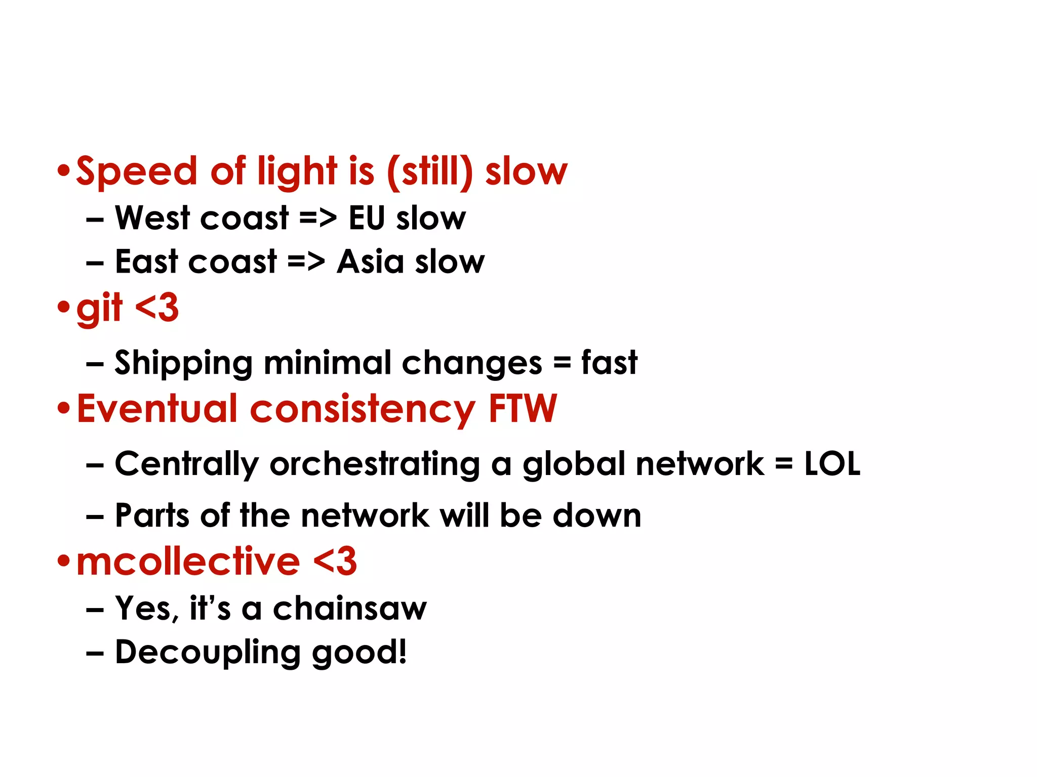 Key lessons
•Speed of light is (still) slow
– West coast => EU slow
– East coast => Asia slow

•git <3
– Shipping minimal changes = fast

•Eventual consistency FTW
– Centrally orchestrating a global network = LOL
– Parts of the network will be down

•mcollective <3
– Yes, it’s a chainsaw
– Decoupling good!

 