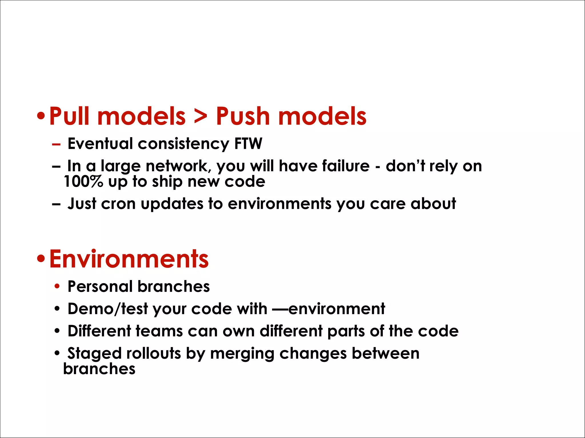 Why?
•Pull models > Push models
– Eventual consistency FTW
– In a large network, you will have failure - don’t rely on
100% up to ship new code
– Just cron updates to environments you care about

•Environments
•
•
•
•

Personal branches
Demo/test your code with —environment
Different teams can own different parts of the code
Staged rollouts by merging changes between
branches

 