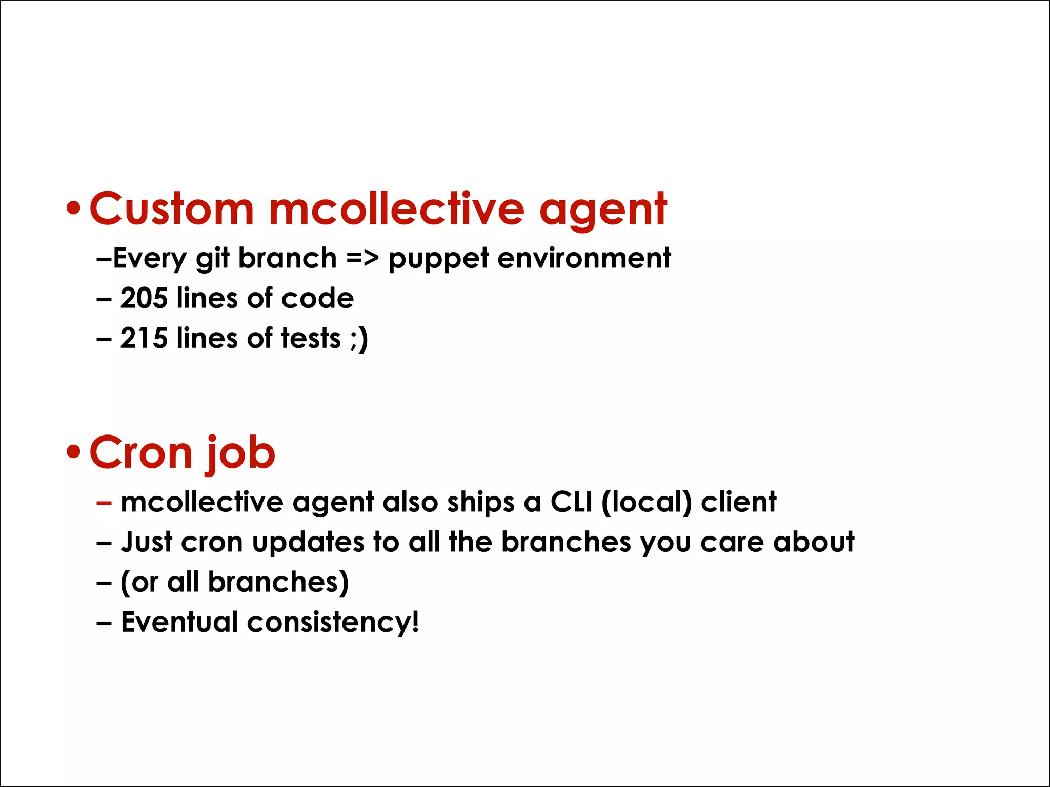 How?
•Custom mcollective agent
–Every git branch => puppet environment
– 205 lines of code
– 215 lines of tests ;)

•Cron job
–
–
–
–

mcollective agent also ships a CLI (local) client
Just cron updates to all the branches you care about
(or all branches)
Eventual consistency!

 