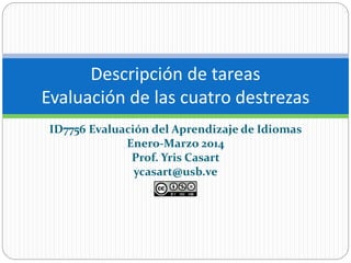 Descripción de tareas 
Evaluación de las cuatro destrezas 
ID7756 Evaluación del Aprendizaje de Idiomas 
Enero-Marzo 2014 
Prof. Yris Casart 
ycasart@usb.ve 
 