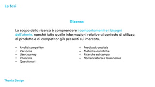 Thanks Design Design EyeThanks Design
Ricerca
Lo scopo della ricerca è comprendere i comportamenti e i bisogni
dell'utente, nonché tutte quelle informazioni relative al contesto di utilizzo,
al prodotto e ai competitor già presenti sul mercato.
Le fasi
• Analisi competitor
• Personas
• User journey
• Interviste
• Questionari
• Feedback analysis
• Metriche analitiche
• Ricerche sul campo
• Nomenclatura e tassonomia
 
