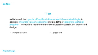 Thanks Design Design EyeThanks Design
Test
Nella fase di test, grazie all'ausilio di diverse metriche e metodologie, è
possibile misurare la user experience del prodotto e validare le ipotesi di
progetto. I risultati dei test determineranno i passi successivi del processo di
design.
Le fasi
• Performance test • Expert test
 