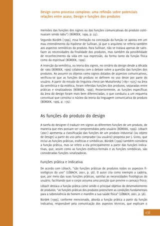 438
Design como processo complexo: uma reflexão sobre potenciais
relações entre acaso, Design e funções dos produtos
mensões das funções dos signos ou das funções comunicativas do produto conti-
nuaram sendo tabu”) (BÜRDEK, 1999, p. 55).
Segundo Bürdek (1999), essa limitação na concepção da função se apoiou em um
mau entendimento da hipótese de Sullivan, já que o arquiteto se referia também
aos aspectos semióticos do produto. Para Sullivan, não se tratava apenas de satis-
fazer as necessidades da finalidade dos produtos, mas também da possibilidade
de reconhecimento da vida em sua expressão, da forma tanto da função física
como da espiritual (BÜRDEK, 1999).
A inserção da semiótica, ou teoria dos signos, no cenário do design desde a década
de 1960 (BÜRDEK, 1999) colaborou com o debate sobre a questão das funções dos
produtos. Ao assumir os objetos como signos dotados de aspectos comunicativos,
verificou-se que as funções do produto se definem no uso deste por parte do
usuário. A partir do estudo do linguista checo Jan Mukarovsky (1891-1975) na área
da semiótica e da estética, foram inferidas funções dos produtos, separadas entre
práticas e sinalizadoras (BÜRDEK, 1999). Posteriormente, as funções específicas
da área do design foram mais bem diferenciadas, o que conduziu a um esquema
conceitual que constitui o núcleo da teoria da linguagem comunicativa do produto
(BÜRDEK, 1999, p. 179).
As funções do produto do design
A tarefa do designer é traduzir em signos as diferentes funções de um produto, de
maneira que eles possam ser compreendidos pelo usuário (BÜRDEK, 1999). Löbach
(2001) apresenta a classificação das funções de um produto industrial (ou objeto
de Design) a partir do uso pelo comprador (ou usuário) proposta por J. Gross, que
inclui as funções práticas, estéticas e simbólicas. Bürdek (1999) também considera
a função prática, mas se refere a ela principalmente a partir das funções indica-
tivas, que, assim como as funções estético-formais e as funções simbólicas, são
consideradas funções sinalizadoras.
Funções prática e indicativa
De acordo com Löbach, “são funções práticas de produtos todos os aspectos fi-
siológicos do uso” (LÖBACH, 2001, p. 58). O autor cita como exemplo a cadeira,
que, por meio das suas funções práticas, satisfaz as necessidades fisiológicas do
usuário, facilitando que o corpo assuma uma posição que previne o cansaço físico.
Löbach destaca a função prática como sendo o principal objetivo do desenvolvimento
de produtos: “as funções práticas dos produtos preenchem as condições fundamentais
para a sobrevivência do homem e mantêm a sua saúde física” (LÖBACH, 2001, p. 58).
Bürdek (1999), conforme mencionado, aborda a função prática a partir da função
indicativa, responsável pela comunicação dos aspectos técnicos, que explicam o
^ ‘
 