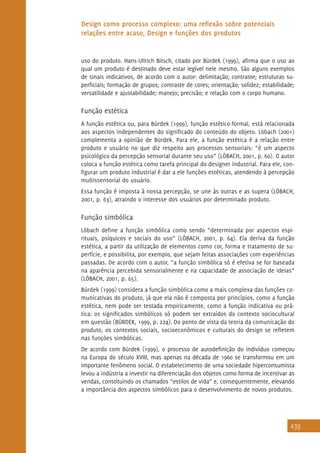 439
Design como processo complexo: uma reflexão sobre potenciais
relações entre acaso, Design e funções dos produtos
uso do produto. Hans-Ullrich Bitsch, citado por Bürdek (1999), afirma que o uso ao
qual um produto é destinado deve estar legível nele mesmo. São alguns exemplos
de sinais indicativos, de acordo com o autor: delimitação; contraste; estruturas su-
perficiais; formação de grupos; contraste de cores; orientação; solidez; estabilidade;
versatilidade e ajustabilidade; manejo; precisão; e relação com o corpo humano.
Função estética
A função estética ou, para Bürdek (1999), função estético-formal, está relacionada
aos aspectos independentes do significado do conteúdo do objeto. Löbach (2001)
complementa a opinião de Bürdek. Para ele, a função estética é a relação entre
produto e usuário no que diz respeito aos processos sensoriais: “é um aspecto
psicológico da percepção sensorial durante seu uso” (LÖBACH, 2001, p. 60). O autor
coloca a função estética como tarefa principal do designer industrial. Para ele, con-
figurar um produto industrial é dar a ele funções estéticas, atendendo à percepção
multissensorial do usuário.
Essa função é imposta à nossa percepção, se une às outras e as supera (LÖBACH,
2001, p. 63), atraindo o interesse dos usuários por determinado produto.
Função simbólica
Löbach define a função simbólica como sendo “determinada por aspectos espi-
rituais, psíquicos e sociais do uso” (LÖBACH, 2001, p. 64). Ela deriva da função
estética, a partir da utilização de elementos como cor, forma e tratamento de su-
perfície, e possibilita, por exemplo, que sejam feitas associações com experiências
passadas. De acordo com o autor, “a função simbólica só é efetiva se for baseada
na aparência percebida sensorialmente e na capacidade de associação de ideias”
(LÖBACH, 2001, p. 65).
Bürdek (1999) considera a função simbólica como a mais complexa das funções co-
municativas do produto, já que ela não é composta por princípios, como a função
estética, nem pode ser testada empiricamente, como a função indicativa ou prá-
tica: os significados simbólicos só podem ser extraídos do contexto sociocultural
em questão (BÜRDEK, 1999, p. 224). Do ponto de vista da teoria da comunicação do
produto, os contextos sociais, socioeconômicos e culturais do design se refletem
nas funções simbólicas.
De acordo com Bürdek (1999), o processo de autodefinição do indivíduo começou
na Europa do século XVIII, mas apenas na década de 1960 se transformou em um
importante fenômeno social. O estabelecimento de uma sociedade hiperconsumista
levou a indústria a investir na diferenciação dos objetos como forma de incentivar as
vendas, constituindo os chamados “estilos de vida” e, consequentemente, elevando
a importância dos aspectos simbólicos para o desenvolvimento de novos produtos.
 