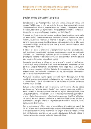 440
Design como processo complexo: uma reflexão sobre potenciais
relações entre acaso, Design e funções dos produtos
Design como processo complexo
Considerando-se que “a complexidade num certo sentido sempre tem relação com
o acaso” (MORIN, 2011, p. 35) e que o design depende do processo criativo de um
ou mais indivíduos, processo esse que conta com a presença constante do elemen-
to ‘acaso’, observa-se que o processo de Design pode ser inserido na complexida-
de descrita nos sete princípios-guia propostos por Morin (2003).
O acaso é um elemento que vai contra o pentágono da racionalidade apresentado
por Morin (2010) e desestabiliza seus princípios de ordem, objetividade, deter-
minismo, causalidade e controle. A inserção do design na complexidade ocorre a
partir do momento em que, considerando que o processo de Design se dá a partir
de uma metodologia que é objetiva e racional, o acaso é reconhecido como parte
integrante desse processo.
O método e o acaso se alternam e se complementam durante a atividade proje-
tual: o designer, enquanto está envolvido com um projeto, apesar de geralmente
obedecer a uma metodologia específica, por vários momentos se depara com a
presença do aleatório ou do desconhecido, que pode contribuir de forma positiva
para o desenvolvimento e a solução do projeto.
Ao associar o que é certo (o método, o aspecto racional) e o que é incerto (o acaso,
o aleatório), o design promove as idas e vindas entre certezas e incertezas, citadas
por Morin (2003) e mencionadas anteriormente nesse artigo. Nesse sentido, tam-
bém se percebe no design o princípio dialógico da complexidade, em que conceitos
aparentemente contraditórios e excludentes, no caso, aleatoriedade e racionalida-
de, são associados em um fenômeno.
Assim, não é o caso de negar o aspecto racional e objetivo do design, mas de não
considerá-lo composto e orientado exclusivamente por esse caráter racional, como
o Funcionalismo, a partir de uma distorção da hipótese de Sullivan, pretendeu
fazer no século passado.
Sullivan, conforme Bürdek (1999), não se referia exclusivamente à função prática
ao afirmar que “a forma segue a função”, mas também a aspectos semióticos.
Nesse contexto, o arquiteto pode ser interpretado a partir da complexidade, uma
vez que considerava a função como sendo composta por elementos aparentemen-
te sem relação. Posteriormente, o funcionalismo procurou simplificar a hipótese
de Sullivan, em uma tentativa de eliminação da complexidade do seu discurso, o
que conduziu o design a uma visão simplificada das funções do produto e, conse-
quentemente, de si mesmo.
Com o surgimento de críticas contra o funcionalismo, principalmente a partir da
década de 1980, verificou-se a necessidade de somar às funções práticas do produ-
to os aspectos comunicativos. A definição das funções estética e simbólica rompe
com o reducionismo anterior, que via apenas a objetividade da função prática, e
confirma a inserção do design no âmbito da complexidade.
 