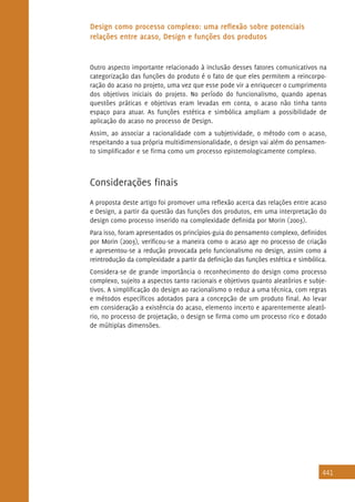 441
Design como processo complexo: uma reflexão sobre potenciais
relações entre acaso, Design e funções dos produtos
Outro aspecto importante relacionado à inclusão desses fatores comunicativos na
categorização das funções do produto é o fato de que eles permitem a reincorpo-
ração do acaso no projeto, uma vez que esse pode vir a enriquecer o cumprimento
dos objetivos iniciais do projeto. No período do funcionalismo, quando apenas
questões práticas e objetivas eram levadas em conta, o acaso não tinha tanto
espaço para atuar. As funções estética e simbólica ampliam a possibilidade de
aplicação do acaso no processo de Design.
Assim, ao associar a racionalidade com a subjetividade, o método com o acaso,
respeitando a sua própria multidimensionalidade, o design vai além do pensamen-
to simplificador e se firma como um processo epistemologicamente complexo.
Considerações finais
A proposta deste artigo foi promover uma reflexão acerca das relações entre acaso
e Design, a partir da questão das funções dos produtos, em uma interpretação do
design como processo inserido na complexidade definida por Morin (2003).
Para isso, foram apresentados os princípios-guia do pensamento complexo, definidos
por Morin (2003), verificou-se a maneira como o acaso age no processo de criação
e apresentou-se a redução provocada pelo funcionalismo no design, assim como a
reintrodução da complexidade a partir da definição das funções estética e simbólica.
Considera-se de grande importância o reconhecimento do design como processo
complexo, sujeito a aspectos tanto racionais e objetivos quanto aleatórios e subje-
tivos. A simplificação do design ao racionalismo o reduz a uma técnica, com regras
e métodos específicos adotados para a concepção de um produto final. Ao levar
em consideração a existência do acaso, elemento incerto e aparentemente aleató-
rio, no processo de projetação, o design se firma como um processo rico e dotado
de múltiplas dimensões.
 