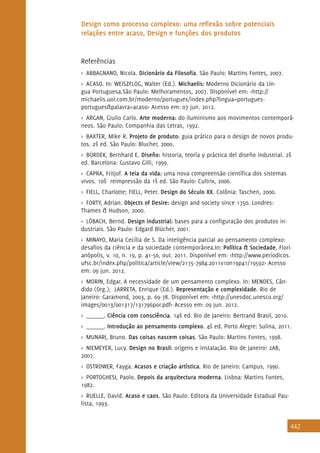 442
Design como processo complexo: uma reflexão sobre potenciais
relações entre acaso, Design e funções dos produtos
Referências
>> ABBAGNANO, Nicola. Dicionário da Filosofia. São Paulo: Martins Fontes, 2007.
>> ACASO. In: WEISZFLOG, Walter (Ed.). Michaelis: Moderno Dicionário da Lín-
gua Portuguesa.São Paulo: Melhoramentos, 2007. Disponível em: <http://
michaelis.uol.com.br/moderno/portugues/index.php?lingua=portugues-
portugues&palavra=acaso> Acesso em: 07 jun. 2012.
>> ARGAN, Giulio Carlo. Arte moderna: do iluminismo aos movimentos contemporâ-
neos. São Paulo: Companhia das Letras, 1992.
>> BAXTER, Mike R. Projeto de produto: guia prático para o design de novos produ-
tos. 2ª ed. São Paulo: Blucher, 2000.
>> BÜRDEK, Bernhard E. Diseño: historia, teoría y práctica del diseño industrial. 2ª
ed. Barcelona: Gustavo Gilli, 1999.
>> CAPRA, Fritjof. A teia da vida: uma nova compreensão científica dos sistemas
vivos. 10ª reimpressão da 1ª ed. São Paulo: Cultrix, 2006.
>> FIELL, Charlotte; FIELL, Peter. Design do Século XX. Colônia: Taschen, 2000.
>> FORTY, Adrian. Objects of Desire: design and society since 1750. Londres:
Thames & Hudson, 2000.
>> LÖBACH, Bernd. Design industrial: bases para a configuração dos produtos in-
dustriais. São Paulo: Edgard Blücher, 2001.
>> MINAYO, Maria Cecília de S. Da inteligência parcial ao pensamento complexo:
desafios da ciência e da sociedade contemporânea.In: Política & Sociedade, Flori-
anópolis, v. 10, n. 19, p. 41-56, out. 2011. Disponível em: <http://www.periodicos.
ufsc.br/index.php/politica/article/view/2175-7984.2011v10n19p41/19592> Acesso
em: 09 jun. 2012.
>> MORIN, Edgar. A necessidade de um pensamento complexo. In: MENDES, Cân-
dido (Org.); LARRETA, Enrique (Ed.). Representação e complexidade. Rio de
Janeiro: Garamond, 2003, p. 69-78. Disponível em: <http://unesdoc.unesco.org/
images/0013/001317/131796por.pdf> Acesso em: 09 jun. 2012.
>> ______. Ciência com consciência. 14ª ed. Rio de Janeiro: Bertrand Brasil, 2010.
>> ______. Introdução ao pensamento complexo. 4ª ed. Porto Alegre: Sulina, 2011.
>> MUNARI, Bruno. Das coisas nascem coisas. São Paulo: Martins Fontes, 1998.
>> NIEMEYER, Lucy. Design no Brasil: origens e instalação. Rio de Janeiro: 2AB,
2007.
>> OSTROWER, Fayga. Acasos e criação artística. Rio de Janeiro: Campus, 1990.
>> PORTOGHESI, Paolo. Depois da arquitectura moderna. Lisboa: Martins Fontes,
1982.
>> RUELLE, David. Acaso e caos. São Paulo: Editora da Universidade Estadual Pau-
lista, 1993.
 
