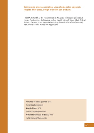443
Design como processo complexo: uma reflexão sobre potenciais
relações entre acaso, Design e funções dos produtos
Fernanda de Souza Quintão, UFSC
fernandaq@gmail.com
Ricardo Triska, UFSC
ricardo.triska@gmail.com
Richard Perassi Luiz de Sousa, UFSC
richard.perassi@uol.com.br
>> SOUSA, Richard P. L. de. Fundamentos da Pesquisa. EGR8005000-42000002ME
(20121) Fundamentos da Pesquisa. [online via AVA interno], Universidade Federal
de Santa Catarina, 2012. Disponível em: <http://moodle.ufsc.br/mod/resource/
view.php?id=241111> Acesso em: 13 jun 2012.
 