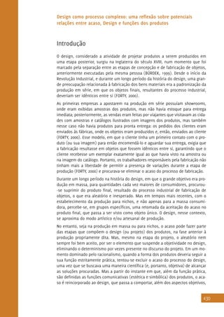 430
Design como processo complexo: uma reflexão sobre potenciais
relações entre acaso, Design e funções dos produtos
Introdução
O design, considerado a atividade de projetar produtos a serem produzidos em
uma etapa posterior, surgiu na Inglaterra do século XVIII, num momento que foi
marcado pela separação entre as etapas de concepção e de fabricação de objetos,
anteriormente executadas pela mesma pessoa (BÜRDEK, 1999). Desde o início da
Revolução Industrial, e durante um longo período da história do design, uma gran-
de preocupação relacionada à fabricação dos bens materiais era a padronização da
produção em série, em que os objetos finais, resultantes do processo industrial,
deveriam ser idênticos entre si (FORTY, 2000).
As primeiras empresas a apostarem na produção em série possuíam showrooms,
onde eram exibidas amostras dos produtos, mas não havia estoque para entrega
imediata; posteriormente, as vendas eram feitas por viajantes que visitavam as cida-
des com amostras e catálogos ilustrados com imagens dos produtos, mas também
nesse caso não havia produtos para pronta entrega: os pedidos dos clientes eram
enviados às fábricas, onde os objetos eram produzidos e, então, enviados ao cliente
(FORTY, 2000). Esse modelo, em que o cliente tinha um primeiro contato com o pro-
duto (ou sua imagem) para então encomendá-lo e aguardar sua entrega, exigia que
a fabricação resultasse em objetos que fossem idênticos entre si, garantindo que o
cliente recebesse um exemplar exatamente igual ao que havia visto na amostra ou
na imagem do catálogo. Portanto, os trabalhadores responsáveis pela fabricação não
tinham mais a liberdade de permitir a presença de variações durante a etapa de
produção (FORTY, 2000) e procurava-se eliminar o acaso do processo de fabricação.
Durante um longo período na história do design, em que o grande objetivo era pro-
dução em massa, para quantidades cada vez maiores de consumidores, procurou-
-se suprimir do produto final, resultado do processo industrial de fabricação de
objetos, o que era aleatório e inesperado. Mas em tempos mais recentes, com o
estabelecimento da produção para nichos, e não apenas para a massa consumi-
dora, percebe-se, em grupos específicos, uma retomada da aceitação do acaso no
produto final, que passa a ser visto como objeto único. O design, nesse contexto,
se aproxima do modo artístico e/ou artesanal de produção.
No entanto, seja na produção em massa ou para nichos, o acaso pode fazer parte
das etapas que compõem o design (ou projeto) dos produtos, na fase anterior à
produção propriamente dita. Mas, mesmo na etapa do projeto, o aleatório nem
sempre foi bem aceito, por ser o elemento que suspende a objetividade no design,
eliminando o determinismo por vezes presente no discurso do projeto. Em um mo-
mento dominado pelo racionalismo, quando a forma dos produtos deveria seguir a
sua função estritamente prática, tentou-se excluir o acaso do processo do design,
uma vez que se buscava uma maneira científica (e, portanto, objetiva) de alcançar
as soluções procuradas. Mas a partir do instante em que, além da função prática,
são definidas as funções comunicativas (estética e simbólica) dos produtos, o aca-
so é reincorporado ao design, que passa a comportar, além dos aspectos objetivos,
 