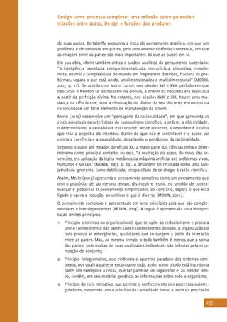 432
Design como processo complexo: uma reflexão sobre potenciais
relações entre acaso, Design e funções dos produtos
de suas partes, Bertalanffy propunha a troca do pensamento analítico, em que um
problema é decomposto em partes, pelo pensamento sistêmico-contextual, em que
as relações entre as partes são mais importantes do que as partes em si.
Em sua obra, Morin também critica o caráter analítico do pensamento cartesiano:
“a inteligência parcelada, compartimentalizada, mecanicista, disjuntiva, reducio-
nista, destrói a complexidade do mundo em fragmentos distintos, fraciona os pro-
blemas, separa o que está unido, unidimensionaliza o multidimensional” (MORIN,
2003, p. 71). De acordo com Morin (2010), nos séculos XVI e XVII, período em que
Descartes e Newton se destacaram na ciência, a ordem da natureza era explicada
a partir da perfeição divina. No entanto, nos séculos XVIII e XIX, houve uma mu-
dança na ciência que, com a eliminação do divino do seu discurso, encontrou na
racionalidade um forte elemento de manutenção da ordem.
Morin (2010) desenvolve um “pentágono da racionalidade”, em que apresenta as
cinco principais características do racionalismo científico: a ordem, a objetividade,
o determinismo, a causalidade e o controle. Nesse contexto, a desordem é o ruído
que traz a angústia da incerteza diante do que não é controlável e o acaso vai
contra a coerência e a causalidade, desafiando o pentágono da racionalidade.
Segundo o autor, até meados do século XX, a maior parte das ciências tinha o deter-
minismo como principal conceito, ou seja, “a ocultação do acaso, do novo, das in-
venções, e a aplicação da lógica mecânica da máquina artificial aos problemas vivos,
humanos e sociais” (MORIN, 2003, p. 69). A desordem foi recusada como uma sub-
jetividade ignorante, como debilidade, incapacidade de se chegar à razão científica.
Assim, Morin (2003) apresenta o pensamento complexo como um pensamento que
tem o propósito de, ao mesmo tempo, distinguir e reunir, no sentido de contex-
tualizar e globalizar. O pensamento simplificador, ao contrário, separa o que está
ligado e opera a redução, ao unificar o que é diverso (MORIN, 2011).
O pensamento complexo é apresentado em sete princípios-guia que são comple-
mentares e interdependentes (MORIN, 2003). A seguir é apresentada uma interpre-
tação desses princípios:
1.	 Princípio sistêmico ou organizacional, que se opõe ao reducionismo e procura
unir o conhecimento das partes com o conhecimento do todo. A organização do
todo produz as emergências, qualidades que só surgem a partir da interação
entre as partes. Mas, ao mesmo tempo, o todo também é menos que a soma
das partes, pois muitas de suas qualidades individuais são inibidas pela orga-
nização do conjunto;
2.	 Princípio hologramático, que evidencia o aparente paradoxo dos sistemas com-
plexos, nos quais a parte se encontra no todo, assim como o todo está inscrito na
parte. Um exemplo é a célula, que faz parte de um organismo e, ao mesmo tem-
po, contém, em seu material genético, as informações sobre todo o organismo;
3.	 Princípio do ciclo retroativo, que permite o conhecimento dos processos autorre-
guladores, rompendo com o princípio da causalidade linear, a partir da percepção
 