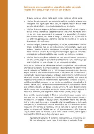 433
Design como processo complexo: uma reflexão sobre potenciais
relações entre acaso, Design e funções dos produtos
de que a causa age sobre o efeito, assim como o efeito age sobre a causa;
4.	 Princípio do ciclo recorrente, que substitui a noção de regulação pelas de auto-
produção e auto-organização. Nesse ciclo, os próprios produtos e suas conse-
quências são produtores e originadores daquilo que produzem;
5.	 Princípio de auto-ecoorganização (autonomia/dependência), que diz respeito à
relação entre a autonomia e a dependência nos seres vivos. Ao mesmo tempo
em que eles têm a autonomia de se organizar e se autoproduzir, eles depen-
dem do meio externo para retirar a energia, a informação e a organização do
seu ambiente: por causa da autonomia, eles são dependentes e por causa da
dependência, são autônomos;
6.	 Princípio dialógico, que une dois princípios, ou noções, aparentemente contradi-
tórios e excludentes, mas que são indissociáveis. Como exemplo, o autor apre-
senta os conceitos de ordem, desordem e organização, que estão associados
desde o início do universo. A partir do princípio dialógico, é possível aceitar essa
associação de noções contraditórias para conceber um fenômeno complexo;
7.	 Princípio da reintrodução do conhecido em todo o conhecimento, que restaura
um tema central, segundo o qual todo o conhecimento é uma reconstrução por
uma inteligência em uma cultura e em um tempo determinados.
Morin procura esclarecer que não se deve confundir complexidade com completude,
uma vez que “o problema da complexidade não é o da completude, mas o da incomple-
tude do conhecimento” (MORIN, 2010, p. 176). O pensamento complexo quer dar conta
daquilo de que os pensamentos simplificadores se desfizeram; ele luta não contra a
incompletude, mas contra a mutilação, e tende para o conhecimento multidimensional
não a partir de todas as informações sobre um fenômeno específico, mas a partir do
respeito às várias dimensões desse fenômeno. O pensamento complexo, ao aspirar à
multidimensionalidade, comporta em seu interior um princípio de incompletude e de
incerteza (MORIN, 2010). Ele renuncia ao mito da elucidação total do universo, e enxer-
ga o conhecimento como um diálogo com esse universo: “O objeto do conhecimento
não é o mundo, mas a comunidade nós-mundo, porque o nosso mundo faz parte da
nossa visão do mundo, que faz parte do nosso mundo” (MORIN, 2010, p. 205).
Nesse sentido, na complexidade de Morin o conhecimento deve negociar com a
incerteza, uma vez que o objetivo do conhecimento é dialogar com o mundo, e
não descobrir seu segredo ou equação-chave. Mas também não se trata de subs-
tituir a certeza pela incerteza, a separação pela inseparabilidade, a lógica pela
transgressão: “o procedimento consiste, ao contrário, em se fazer uma ida e vinda
incessante entre certezas e incertezas, entre o elementar e o global, entre o se-
parável e o inseparável” (MORIN, 2003, p. 75). A complexidade é, além de pensar
conjuntamente o uno e o múltiplo, fazê-lo com o certo e o incerto, com o lógico e
o contraditório (MORIN, 2010). Nas palavras do autor:
O pensamento complexo é, portanto, essencialmente, o pensamento que
lida com a incerteza e que é capaz de conceber a organização. Trata-
 