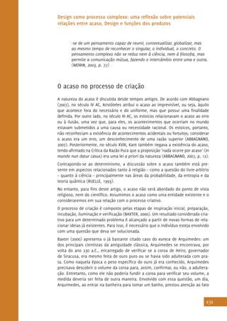 434
Design como processo complexo: uma reflexão sobre potenciais
relações entre acaso, Design e funções dos produtos
-se de um pensamento capaz de reunir, contextualizar, globalizar, mas
ao mesmo tempo de reconhecer o singular, o individual, o concreto. O
pensamento complexo não se reduz nem à ciência, nem à filosofia, mas
permite a comunicação mútua, fazendo o intercâmbio entre uma e outra.
(MORIN, 2003, p. 77)
O acaso no processo de criação
A natureza do acaso é discutida desde tempos antigos. De acordo com Abbagnano
(2007), no século IV AC, Aristóteles atribui o acaso ao imprevisível, ou seja, àquilo
que acontece fora do necessário e do uniforme, mas que possui uma finalidade
definida. Por outro lado, no século III AC, os estoicos relacionavam o acaso ao erro
ou à ilusão, uma vez que, para eles, os acontecimentos que ocorriam no mundo
estavam submetidos a uma causa ou necessidade racional. Os estoicos, portanto,
não reconheciam a existência de acontecimentos acidentais ou fortuitos; considerar
o acaso era um erro, um desconhecimento de uma razão superior (ABBAGNANO,
2007). Posteriormente, no século XVIII, Kant também negava a existência do acaso,
tendo afirmado na Crítica da Razão Pura que a proposição ‘nada ocorre por acaso’ (in
mundo nun datur casus) era uma lei a priori da natureza (ABBAGNANO, 2007, p. 12).
Contrapondo-se ao determinismo, a discussão sobre o acaso também está pre-
sente em aspectos relacionados tanto à religião – como a questão do livre-arbítrio
– quanto à ciência – principalmente nas áreas da probabilidade, da entropia e da
teoria quântica (RUELLE, 1993).
No entanto, para fins deste artigo, o acaso não será abordado do ponto de vista
religioso, nem do científico. Assumimos o acaso como uma entidade existente e o
consideraremos em sua relação com o processo criativo.
O processo de criação é composto pelas etapas de inspiração inicial, preparação,
incubação, iluminação e verificação (BAXTER, 2000). Um resultado considerado cria-
tivo para um determinado problema é alcançado a partir de novas formas de rela-
cionar ideias já existentes. Para isso, é necessário que o indivíduo esteja envolvido
com uma questão que deva ser solucionada.
Baxter (2000) apresenta o já bastante citado caso do eureca de Arquimedes: um
dos principais cientistas da antiguidade clássica, Arquimedes se encontrava, por
volta do ano 230 a.C., encarregado de verificar se a coroa de Heiro, governador
de Siracusa, era mesmo feita de ouro puro ou se havia sido adulterada com pra-
ta. Como naquela época o peso específico do ouro já era conhecido, Arquimedes
precisava descobrir o volume da coroa para, assim, confirmar, ou não, a adultera-
ção. Entretanto, como ele não poderia fundir a coroa para verificar seu volume, a
medida deveria ser feita de outra maneira. Envolvido com essa questão, um dia,
Arquimedes, ao entrar na banheira para tomar um banho, prestou atenção ao fato
 