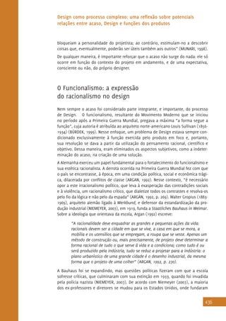436
Design como processo complexo: uma reflexão sobre potenciais
relações entre acaso, Design e funções dos produtos
bloqueiam a personalidade do projetista; ao contrário, estimulam-no a descobrir
coisas que, eventualmente, poderão ser úteis também aos outros” (MUNARI, 1998).
De qualquer maneira, é importante reforçar que o acaso não surge do nada: ele só
ocorre em função do contexto do projeto em andamento, e de uma expectativa,
consciente ou não, do próprio designer.
O Funcionalismo: a expressão
do racionalismo no design
Nem sempre o acaso foi considerado parte integrante, e importante, do processo
de Design. O funcionalismo, resultante do Movimento Moderno que se iniciou
no período após a Primeira Guerra Mundial, pregava a máxima “a forma segue a
função”, cuja autoria é atribuída ao arquiteto norte-americano Louis Sullivan (1856-
1934) (BÜRDEK, 1999). Nesse enfoque, um problema de Design estava sempre con-
dicionado exclusivamente à função exercida pelo produto em foco e, portanto,
sua resolução se dava a partir da utilização do pensamento racional, científico e
objetivo. Dessa maneira, eram eliminados os aspectos subjetivos, como a indeter-
minação do acaso, na criação de uma solução.
A Alemanha exerceu um papel fundamental para o fortalecimento do funcionalismo e
sua estética racionalista. A derrota ocorrida na Primeira Guerra Mundial fez com que
o país se encontrasse, à época, em uma condição política, social e econômica trági-
ca, dilacerada por conflitos de classe (ARGAN, 1992). Nesse contexto, “é necessário
opor a este irracionalismo político, que leva à exasperação das contradições sociais
e à violência, um racionalismo crítico, que dialetize todos os contrastes e resolva-os
pelo fio da lógica e não pelo da espada” (ARGAN, 1992, p. 269). Walter Gropius (1883-
1969), arquiteto alemão ligado à Werkbund, e defensor da estandardização da pro-
dução industrial (NIEMEYER, 2007), em 1919, funda a Staatliches Bauhaus in Weimar.
Sobre a ideologia que orientava da escola, Argan (1992) escreve:
“A racionalidade deve enquadrar as grandes e pequenas ações da vida:
racionais devem ser a cidade em que se vive, a casa em que se mora, a
mobília e os utensílios que se empregam, a roupa que se veste. Apenas um
método de construção ou, mais precisamente, de projeto deve determinar a
forma racional de tudo o que serve à vida e a condiciona; como tudo é ou
será produzido pela indústria, tudo se reduz a projetar para a indústria: o
plano urbanístico de uma grande cidade é o desenho industrial, da mesma
forma que o projeto de uma colher” (ARGAN, 1992, p. 270).
A Bauhaus foi se expandindo, mas questões políticas fizeram com que a escola
sofresse críticas, que culminaram com sua extinção em 1933, quando foi invadida
pela polícia nazista (NIEMEYER, 2007). De acordo com Niemeyer (2007), a maioria
dos ex-professores e diretores se mudou para os Estados Unidos, onde fundaram
 