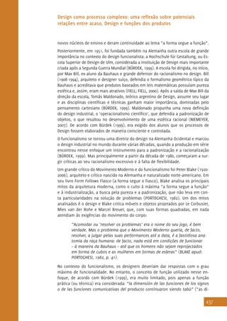 437
Design como processo complexo: uma reflexão sobre potenciais
relações entre acaso, Design e funções dos produtos
novos núcleos de ensino e deram continuidade ao lema “a forma segue a função”.
Posteriormente, em 1951, foi fundada também na Alemanha outra escola de grande
importância no contexto do design funcionalista: a Hochschule für Gestaltung, ou Es-
cola Superior de Design de Ulm, considerada a instituição de Design mais importante
criada após a Segunda Guerra Mundial (BÜRDEK, 1999). A escola foi dirigida, no início,
por Max Bill, ex-aluno da Bauhaus e grande defensor do racionalismo no design. Bill
(1908-1994), arquiteto e designer suíço, defendia o formalismo geométrico típico da
Bauhaus e acreditava que produtos baseados em leis matemáticas possuíam pureza
estética e, assim, eram mais atrativos (FIELL; FIELL, 2000). Após a saída de Max Bill da
direção da escola, Tomás Maldonado, teórico argentino de Design, assume seu lugar
e as disciplinas científicas e técnicas ganham maior importância, dominadas pelo
pensamento cartesiano (BÜRDEK, 1999). Maldonado propunha uma nova definição
do design industrial, o ‘operacionalismo científico’, que defendia a padronização de
objetos, o que resultou no desenvolvimento de uma estética racional (NIEMEYER,
2007). De acordo com Bürdek (1999), era exigido dos alunos que os processos de
Design fossem elaborados de maneira consciente e controlada.
O funcionalismo se tornou uma diretriz do design na Alemanha Ocidental e marcou
o design industrial no mundo durante várias décadas, quando a produção em série
encontrou nesse enfoque um instrumento para a padronização e a racionalização
(BÜRDEK, 1999). Mas principalmente a partir da década de 1980, começaram a sur-
gir críticas ao seu racionalismo excessivo e à falta de flexibilidade.
Um grande crítico do Movimento Moderno e do funcionalismo foi Peter Blake (1920-
2006), arquiteto e crítico nascido na Alemanha e naturalizado norte-americano. Em
seu livro Form Follows Fiasco (a forma segue o fiasco), Blake analisa os principais
mitos da arquitetura moderna, como o culto à máxima “a forma segue a função”
e à industrialização, a busca pela pureza e a padronização, que não leva em con-
ta particularidades na solução de problemas (PORTOGHESI, 1982). Um dos mitos
analisados é o design e Blake critica móveis e objetos projetados por Le Corbusier,
Mies van der Rohe e Marcel Breuer, que, com suas formas quadradas, em nada
atendiam às exigências do movimento do corpo:
“Acomodar ou ‘resolver os problemas’ era o nome do seu jogo, é bem
verdade. Mas o problema que o Movimento Moderno queria, de facto,
resolver, a julgar pelas suas performances até a data, é a fastidiosa ana-
tomia da raça humana: de facto, nada está em condições de funcionar
– à maneira da Bauhaus – até que os homens não sejam reprojectados
em forma de cubos e as mulheres em formas de esferas” (BLAKE apud:
PORTOGHESI, 1982, p. 41).
No contexto do funcionalismo, os designers deveriam dar respostas com o grau
máximo de funcionalidade. No entanto, o conceito de função utilizado nesse en-
foque, de acordo com Bürdek (1999), era muito limitado, pois apenas a função
prática (ou técnica) era considerada: “la dimensión de las funciones de los signos
o de las funciones comunicativas del producto continuaron siendo tabú” (“as di-
 