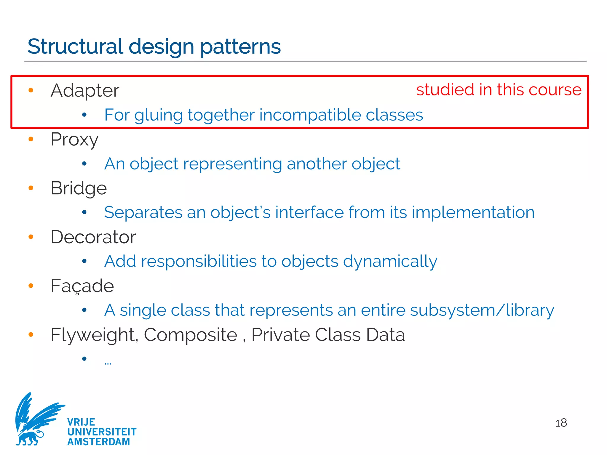 VRIJE
UNIVERSITEIT
AMSTERDAM
Structural design patterns
• Adapter
• For gluing together incompatible classes
• Proxy
• An object representing another object
• Bridge
• Separates an object’s interface from its implementation
• Decorator
• Add responsibilities to objects dynamically
• Façade
• A single class that represents an entire subsystem/library
• Flyweight, Composite , Private Class Data
• …
18
studied in this course
 