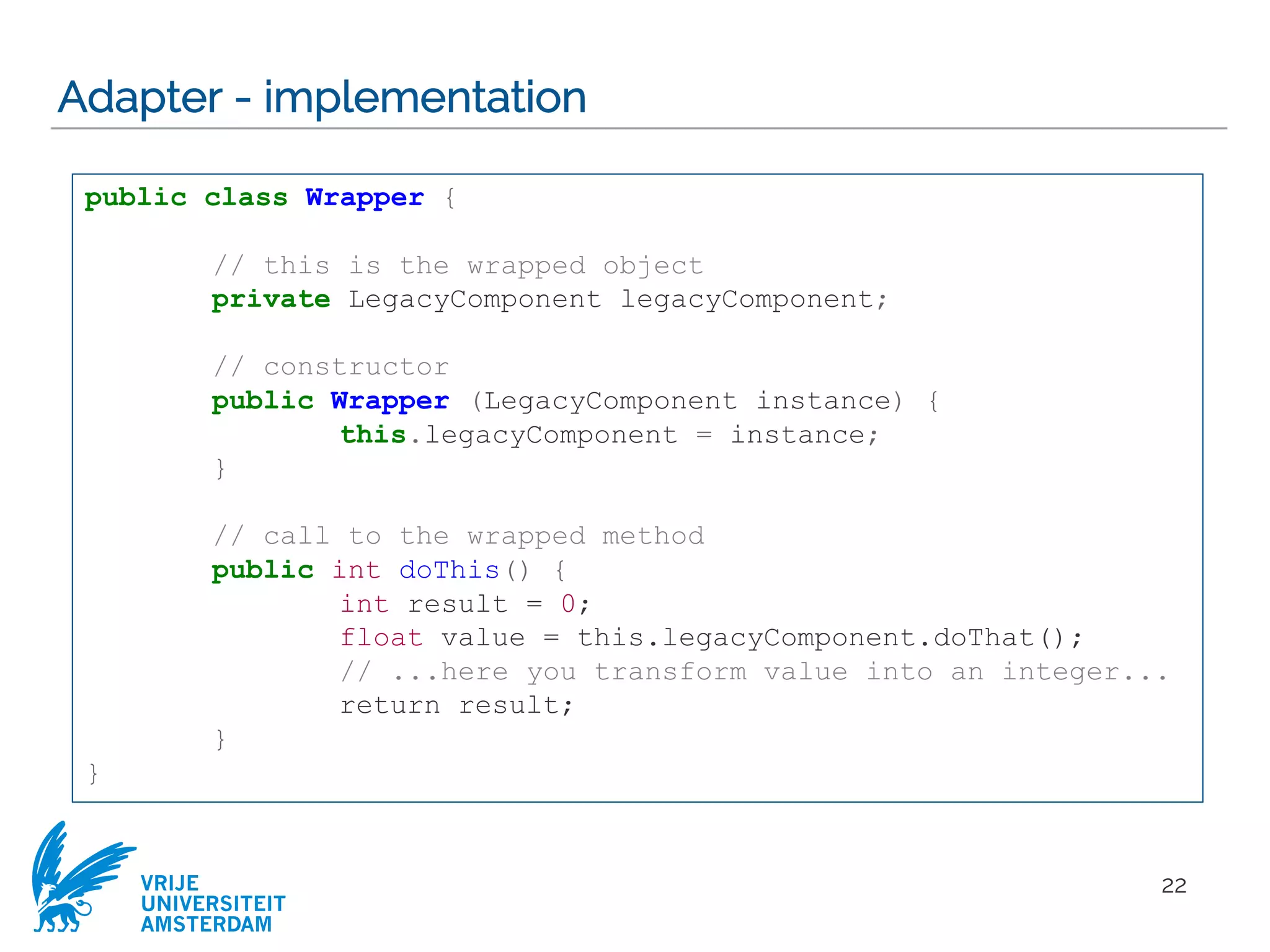 VRIJE
UNIVERSITEIT
AMSTERDAM
Adapter - implementation
22
public class Wrapper {
// this is the wrapped object
private LegacyComponent legacyComponent;
// constructor
public Wrapper (LegacyComponent instance) {
this.legacyComponent = instance;
}
// call to the wrapped method
public int doThis() {
int result = 0;
float value = this.legacyComponent.doThat();
// ...here you transform value into an integer...
return result;
}
}
 