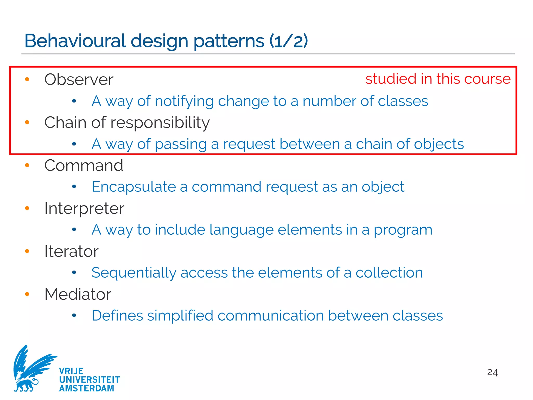 VRIJE
UNIVERSITEIT
AMSTERDAM
Behavioural design patterns (1/2)
• Observer
• A way of notifying change to a number of classes
• Chain of responsibility
• A way of passing a request between a chain of objects
• Command
• Encapsulate a command request as an object
• Interpreter
• A way to include language elements in a program
• Iterator
• Sequentially access the elements of a collection
• Mediator
• Defines simplified communication between classes
24
studied in this course
 