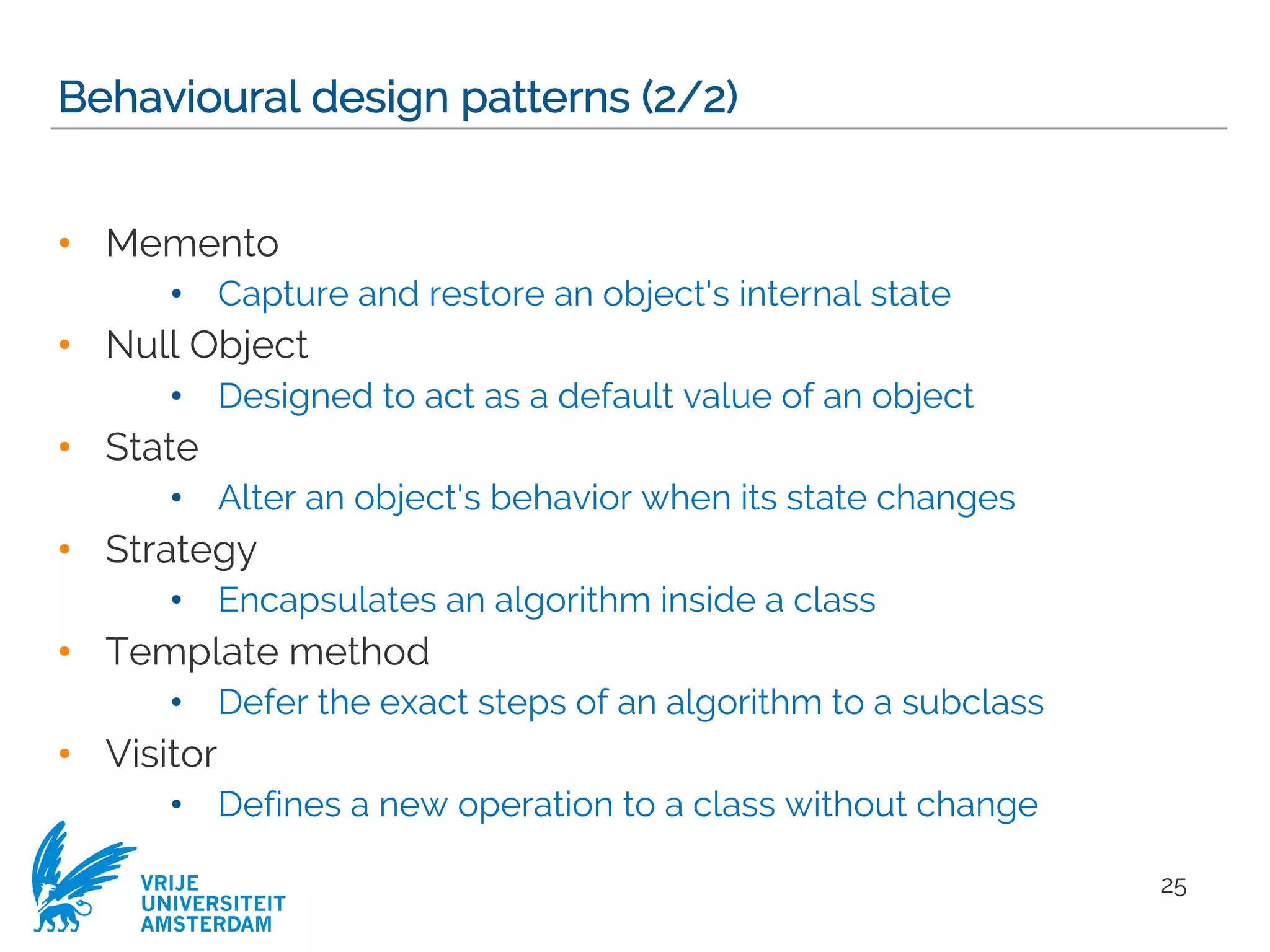 VRIJE
UNIVERSITEIT
AMSTERDAM
Behavioural design patterns (2/2)
• Memento
• Capture and restore an object's internal state
• Null Object
• Designed to act as a default value of an object
• State
• Alter an object's behavior when its state changes
• Strategy
• Encapsulates an algorithm inside a class
• Template method
• Defer the exact steps of an algorithm to a subclass
• Visitor
• Defines a new operation to a class without change
25
 