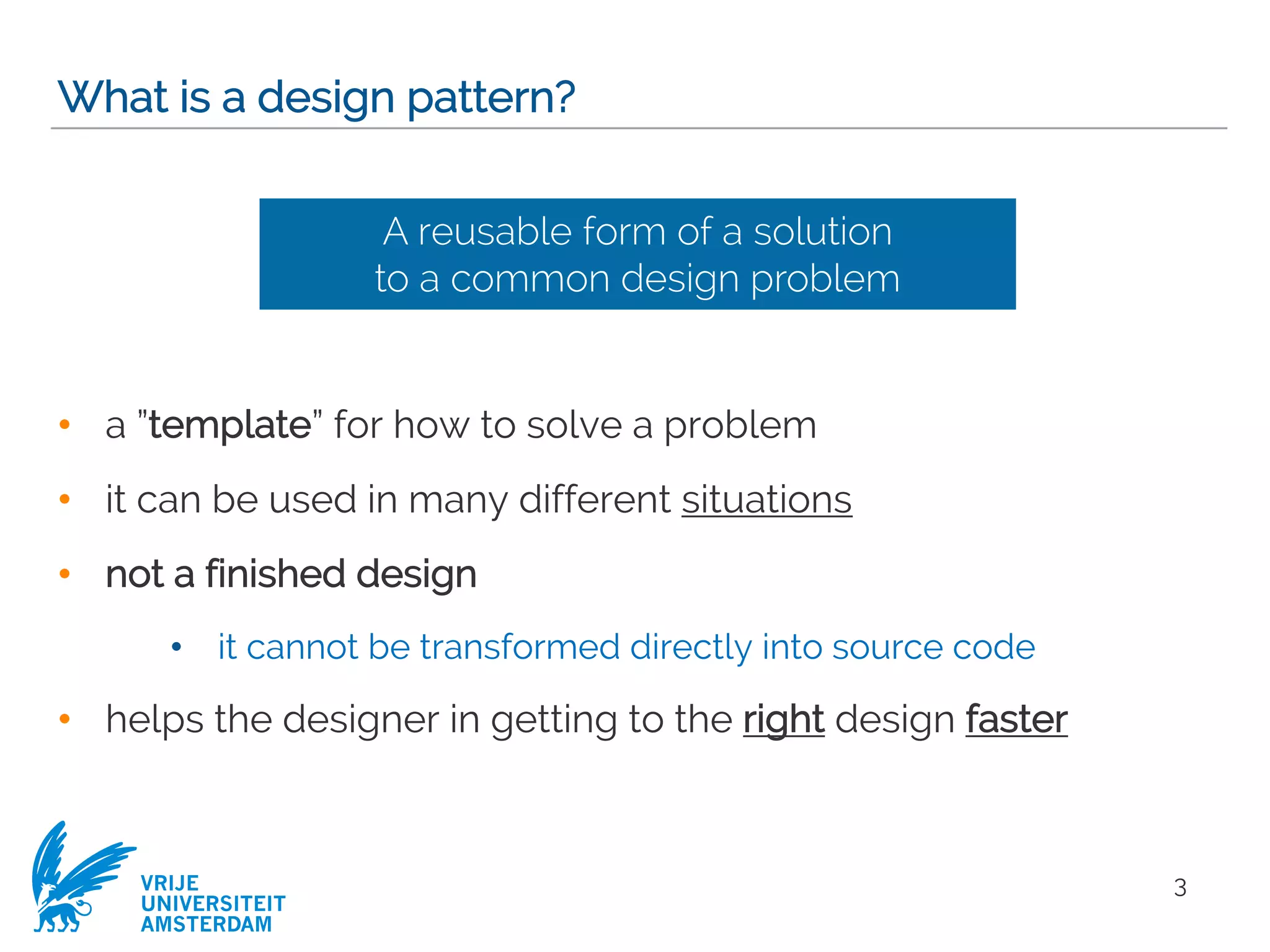 VRIJE
UNIVERSITEIT
AMSTERDAM
What is a design pattern?
• a ”template” for how to solve a problem
• it can be used in many different situations
• not a finished design
• it cannot be transformed directly into source code
• helps the designer in getting to the right design faster
3
A reusable form of a solution
to a common design problem
 