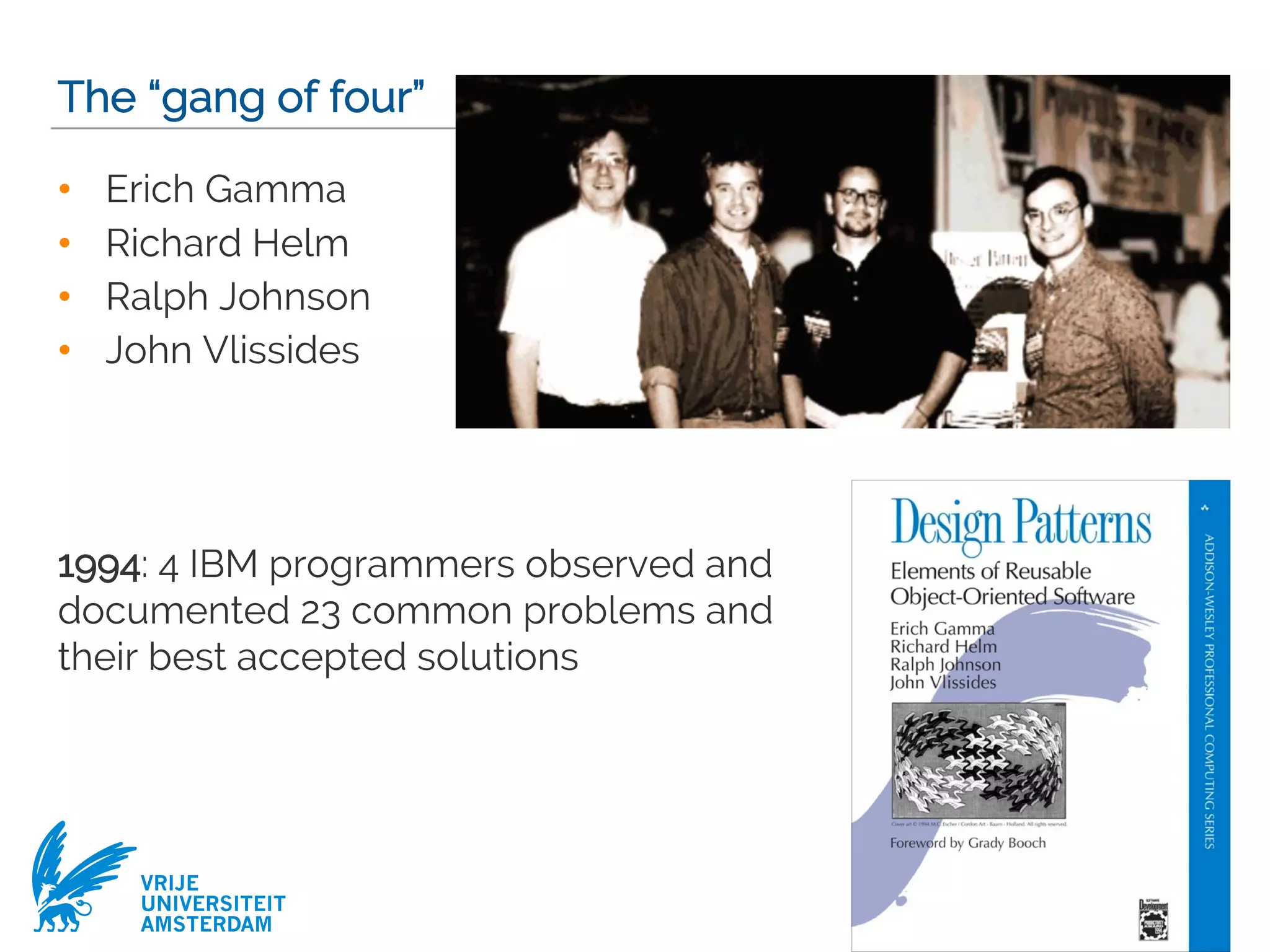 VRIJE
UNIVERSITEIT
AMSTERDAM
The “gang of four”
• Erich Gamma
• Richard Helm
• Ralph Johnson
• John Vlissides
1994: 4 IBM programmers observed and
documented 23 common problems and
their best accepted solutions
4
 