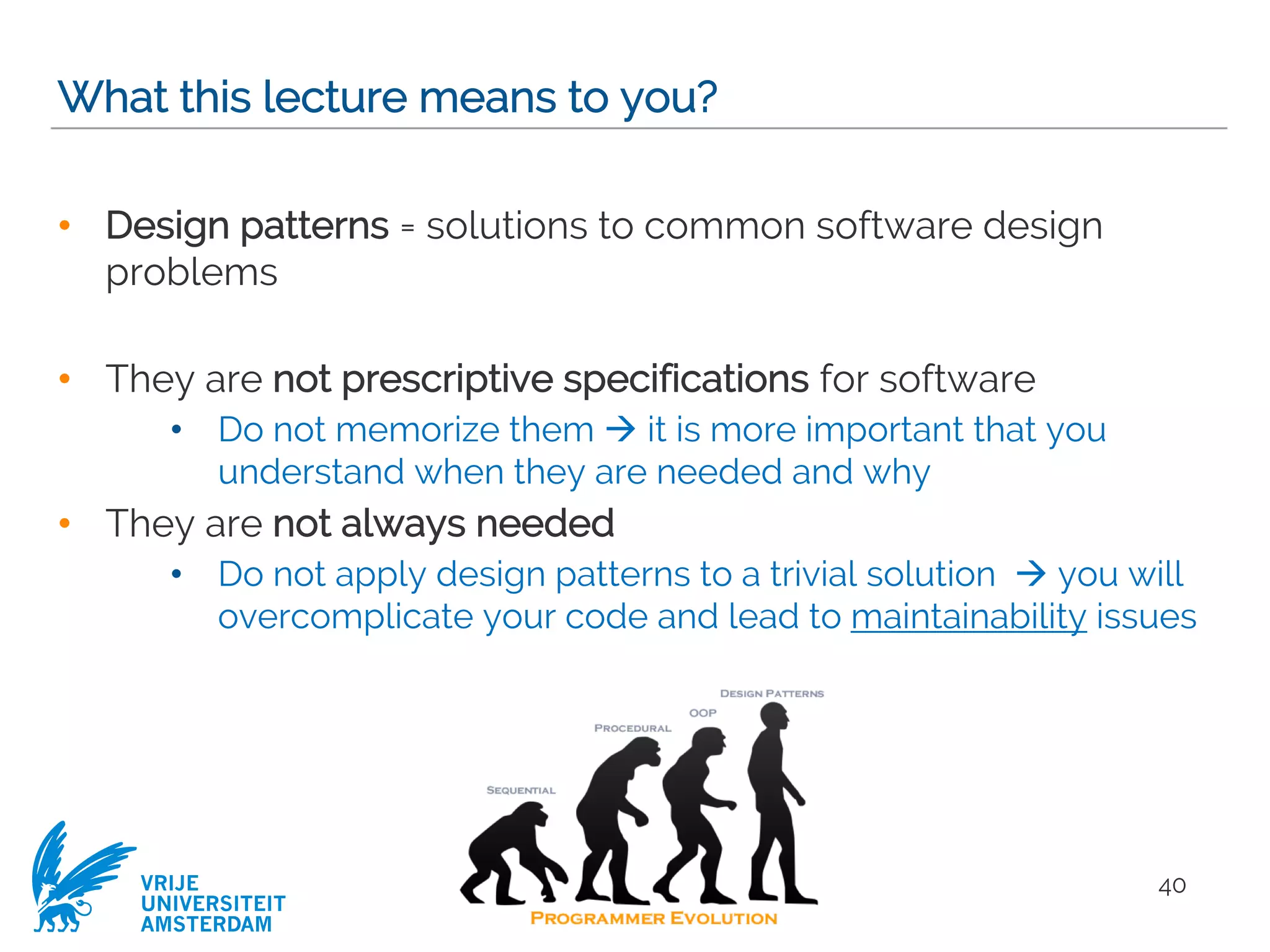 VRIJE
UNIVERSITEIT
AMSTERDAM
What this lecture means to you?
• Design patterns = solutions to common software design
problems
• They are not prescriptive specifications for software
• Do not memorize them à it is more important that you
understand when they are needed and why
• They are not always needed
• Do not apply design patterns to a trivial solution à you will
overcomplicate your code and lead to maintainability issues
40
 
