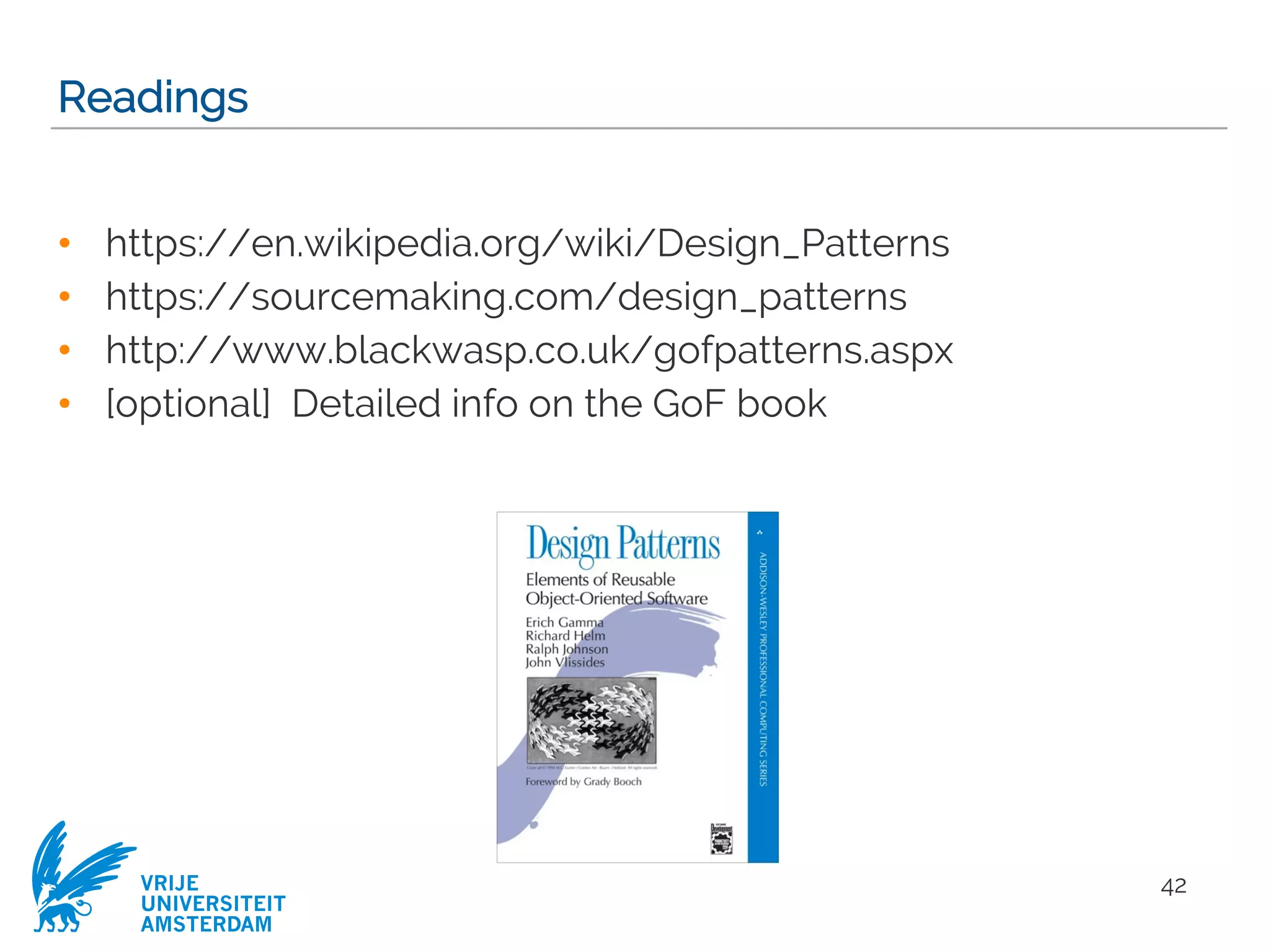 VRIJE
UNIVERSITEIT
AMSTERDAM
Readings
• https://en.wikipedia.org/wiki/Design_Patterns
• https://sourcemaking.com/design_patterns
• http://www.blackwasp.co.uk/gofpatterns.aspx
• [optional] Detailed info on the GoF book
42
 