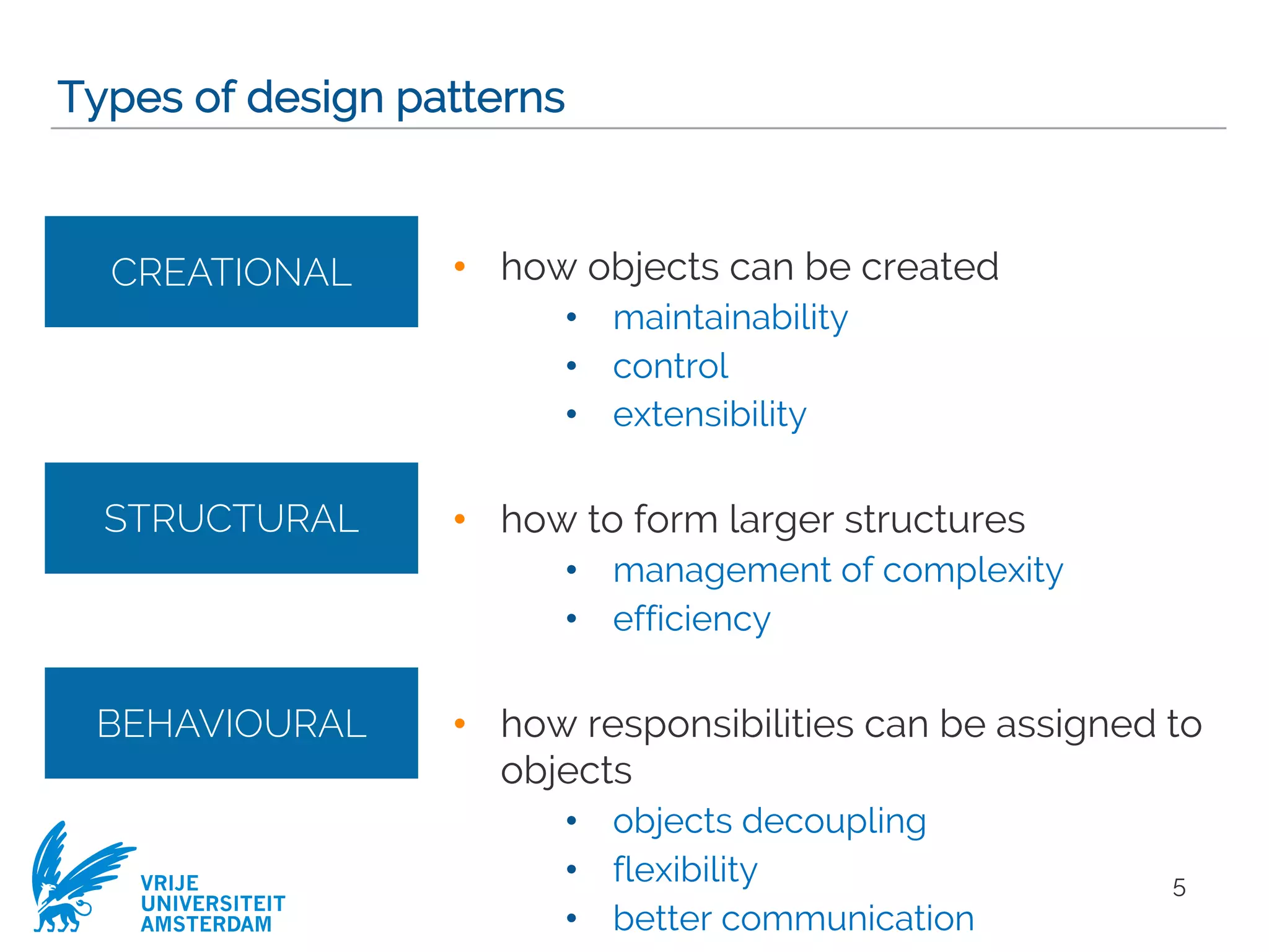 VRIJE
UNIVERSITEIT
AMSTERDAM
• how objects can be created
• maintainability
• control
• extensibility
• how to form larger structures
• management of complexity
• efficiency
• how responsibilities can be assigned to
objects
• objects decoupling
• flexibility
• better communication
Types of design patterns
5
CREATIONAL
STRUCTURAL
BEHAVIOURAL
 