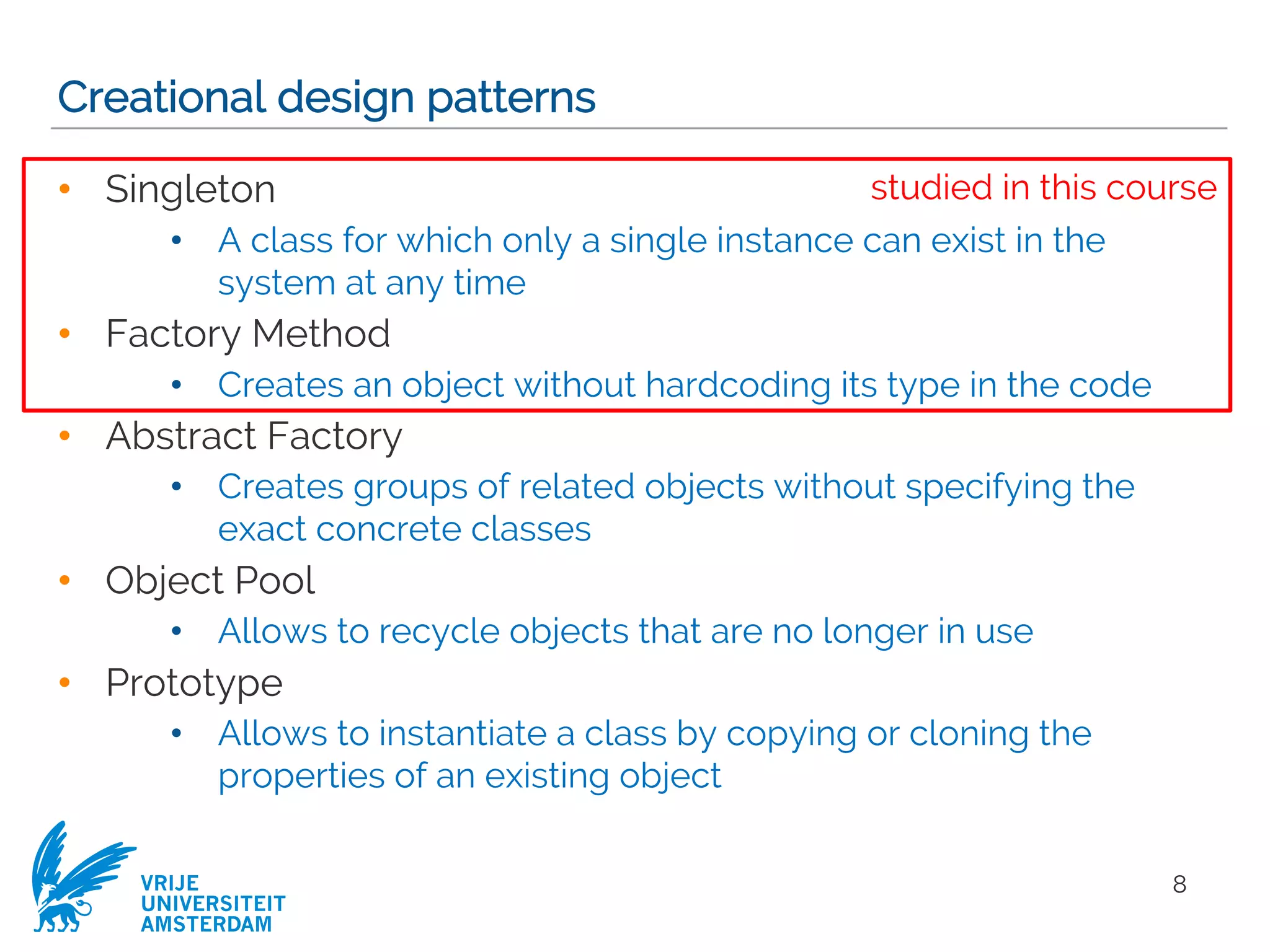 VRIJE
UNIVERSITEIT
AMSTERDAM
Creational design patterns
• Singleton
• A class for which only a single instance can exist in the
system at any time
• Factory Method
• Creates an object without hardcoding its type in the code
• Abstract Factory
• Creates groups of related objects without specifying the
exact concrete classes
• Object Pool
• Allows to recycle objects that are no longer in use
• Prototype
• Allows to instantiate a class by copying or cloning the
properties of an existing object
8
studied in this course
 