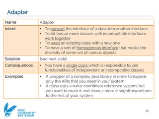 VRIJE
UNIVERSITEIT
AMSTERDAM
Adapter
19
Name Adapter
Intent • To convert the interface of a class into another interface
• To let two or more classes with incompatible interfaces
work together
• To wrap an existing class with a new one
• To have a sort of homogenous interface that masks the
diversity of some set of various objects
Solution [see next slide]
Consequences • You have a single class which is responsible to join
functionalities of independent or incompatible classes
Examples • A wrapper of a complex Java library in order to expose
only the APIs that you need in your system
• A class uses a naïve coordinate reference system, but
you want to mask it and show a more straightforward one
to the rest of your system
 