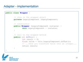 VRIJE
UNIVERSITEIT
AMSTERDAM
Adapter - implementation
22
public class Wrapper {
// this is the wrapped object
private LegacyComponent legacyComponent;
// constructor
public Wrapper (LegacyComponent instance) {
this.legacyComponent = instance;
}
// call to the wrapped method
public int doThis() {
int result = 0;
float value = this.legacyComponent.doThat();
// ...here you transform value into an integer...
return result;
}
}
 