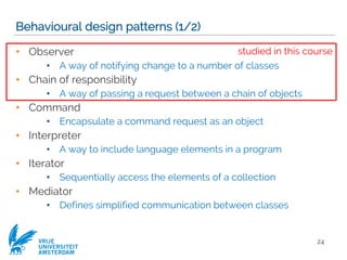 VRIJE
UNIVERSITEIT
AMSTERDAM
Behavioural design patterns (1/2)
• Observer
• A way of notifying change to a number of classes
• Chain of responsibility
• A way of passing a request between a chain of objects
• Command
• Encapsulate a command request as an object
• Interpreter
• A way to include language elements in a program
• Iterator
• Sequentially access the elements of a collection
• Mediator
• Defines simplified communication between classes
24
studied in this course
 