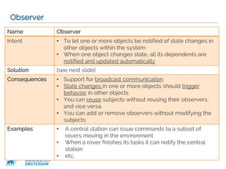 VRIJE
UNIVERSITEIT
AMSTERDAM
Observer
26
Name Observer
Intent • To let one or more objects be notified of state changes in
other objects within the system
• When one object changes state, all its dependents are
notified and updated automatically
Solution [see next slide]
Consequences • Support for broadcast communication
• State changes in one or more objects should trigger
behavior in other objects
• You can reuse subjects without reusing their observers,
and vice versa
• You can add or remove observers without modifying the
subjects
Examples • A central station can issue commands to a subset of
rovers moving in the environment
• When a rover finishes its tasks it can notify the central
station
• etc.
 