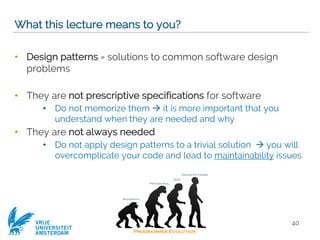 VRIJE
UNIVERSITEIT
AMSTERDAM
What this lecture means to you?
• Design patterns = solutions to common software design
problems
• They are not prescriptive specifications for software
• Do not memorize them à it is more important that you
understand when they are needed and why
• They are not always needed
• Do not apply design patterns to a trivial solution à you will
overcomplicate your code and lead to maintainability issues
40
 