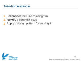 VRIJE
UNIVERSITEIT
AMSTERDAM
Take-home exercise
1. Reconsider the FB class diagram
2. Identify a potential issue
3. Apply a design pattern for solving it
41
Exercise inspired by prof. Lago’s lecture at the VU
 