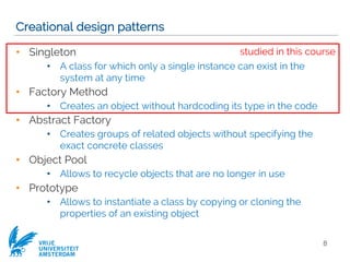VRIJE
UNIVERSITEIT
AMSTERDAM
Creational design patterns
• Singleton
• A class for which only a single instance can exist in the
system at any time
• Factory Method
• Creates an object without hardcoding its type in the code
• Abstract Factory
• Creates groups of related objects without specifying the
exact concrete classes
• Object Pool
• Allows to recycle objects that are no longer in use
• Prototype
• Allows to instantiate a class by copying or cloning the
properties of an existing object
8
studied in this course
 