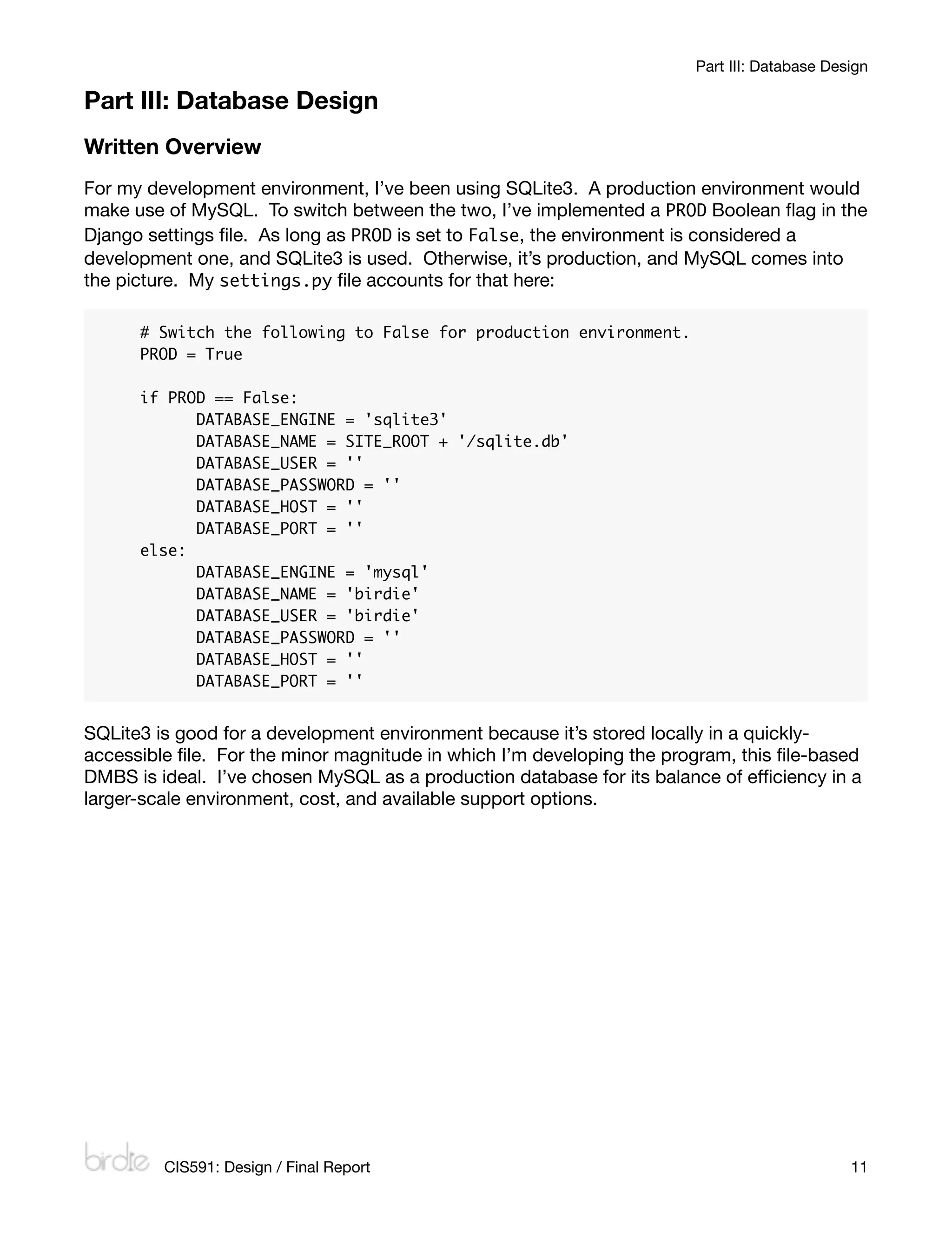 Part III: Database Design

Part III: Database Design
Written Overview
For my development environment, I’ve been using SQLite3. A production environment would
make use of MySQL. To switch between the two, I’ve implemented a PROD Boolean ﬂag in the
Django settings ﬁle. As long as PROD is set to False, the environment is considered a
development one, and SQLite3 is used. Otherwise, it’s production, and MySQL comes into
the picture. My settings.py ﬁle accounts for that here:

      # Switch the following to False for production environment.
      PROD = True

      if PROD == False:
      	     DATABASE_ENGINE = 'sqlite3'
      	     DATABASE_NAME = SITE_ROOT + '/sqlite.db'
      	     DATABASE_USER = ''
      	     DATABASE_PASSWORD = ''
      	     DATABASE_HOST = ''
      	     DATABASE_PORT = ''
      else:
      	     DATABASE_ENGINE = 'mysql'
      	     DATABASE_NAME = 'birdie'
      	     DATABASE_USER = 'birdie'
      	     DATABASE_PASSWORD = ''
      	     DATABASE_HOST = ''
      	     DATABASE_PORT = ''


SQLite3 is good for a development environment because it’s stored locally in a quickly-
accessible ﬁle. For the minor magnitude in which I’m developing the program, this ﬁle-based
DMBS is ideal. I’ve chosen MySQL as a production database for its balance of efﬁciency in a
larger-scale environment, cost, and available support options.




         CIS591: Design / Final Report
                                                      11
 