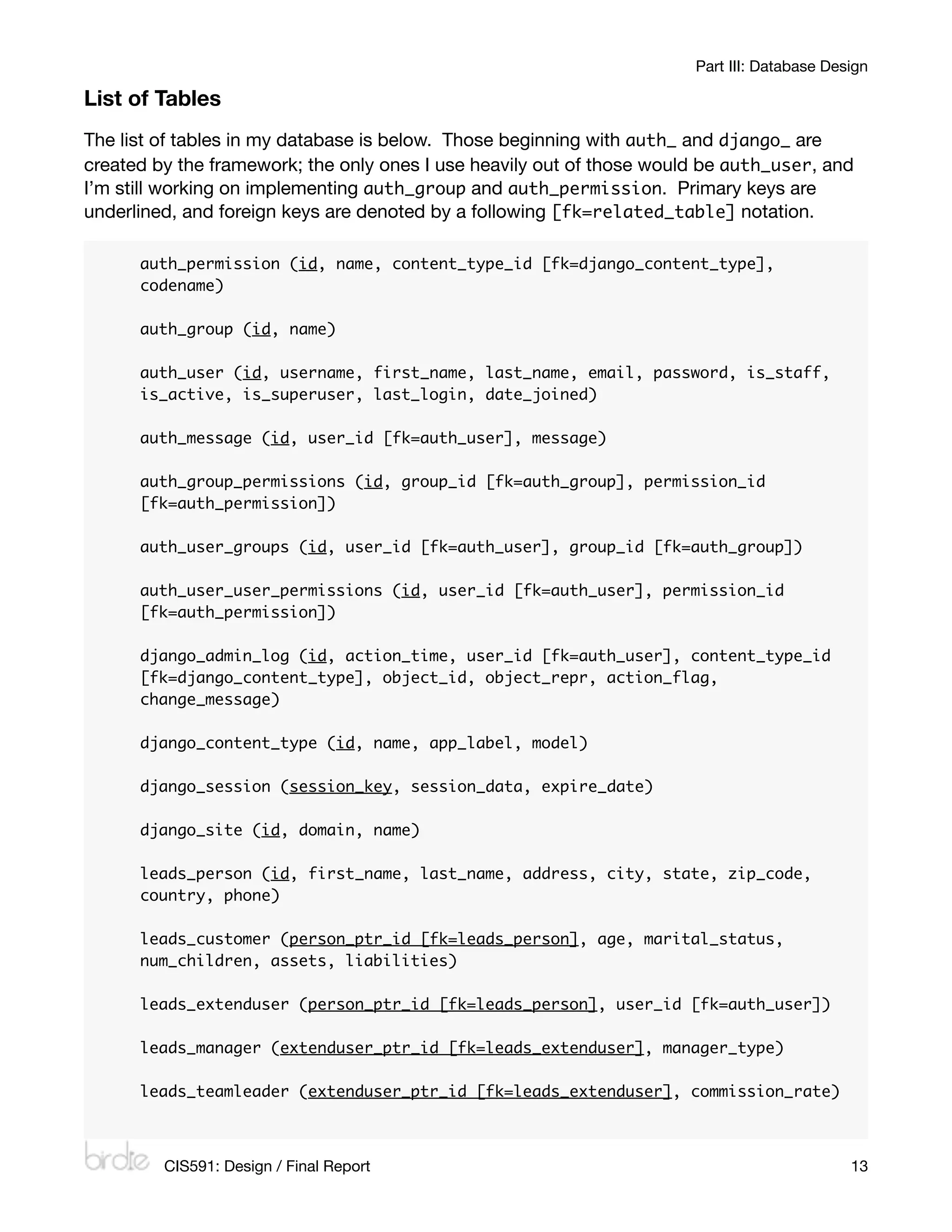 Part III: Database Design

List of Tables
The list of tables in my database is below. Those beginning with auth_ and django_ are
created by the framework; the only ones I use heavily out of those would be auth_user, and
I’m still working on implementing auth_group and auth_permission. Primary keys are
underlined, and foreign keys are denoted by a following [fk=related_table] notation.

      auth_permission (id, name, content_type_id [fk=django_content_type],
      codename)

      auth_group (id, name)

      auth_user (id, username, first_name, last_name, email, password, is_staff,
      is_active, is_superuser, last_login, date_joined)

      auth_message (id, user_id [fk=auth_user], message)

      auth_group_permissions (id, group_id [fk=auth_group], permission_id
      [fk=auth_permission])

      auth_user_groups (id, user_id [fk=auth_user], group_id [fk=auth_group])

      auth_user_user_permissions (id, user_id [fk=auth_user], permission_id
      [fk=auth_permission])

      django_admin_log (id, action_time, user_id [fk=auth_user], content_type_id
      [fk=django_content_type], object_id, object_repr, action_flag,
      change_message)

      django_content_type (id, name, app_label, model)

      django_session (session_key, session_data, expire_date)

      django_site (id, domain, name)

      leads_person (id, first_name, last_name, address, city, state, zip_code,
      country, phone)

      leads_customer (person_ptr_id [fk=leads_person], age, marital_status,
      num_children, assets, liabilities)

      leads_extenduser (person_ptr_id [fk=leads_person], user_id [fk=auth_user])

      leads_manager (extenduser_ptr_id [fk=leads_extenduser], manager_type)

      leads_teamleader (extenduser_ptr_id [fk=leads_extenduser], commission_rate)



         CIS591: Design / Final Report
                                                      13
 