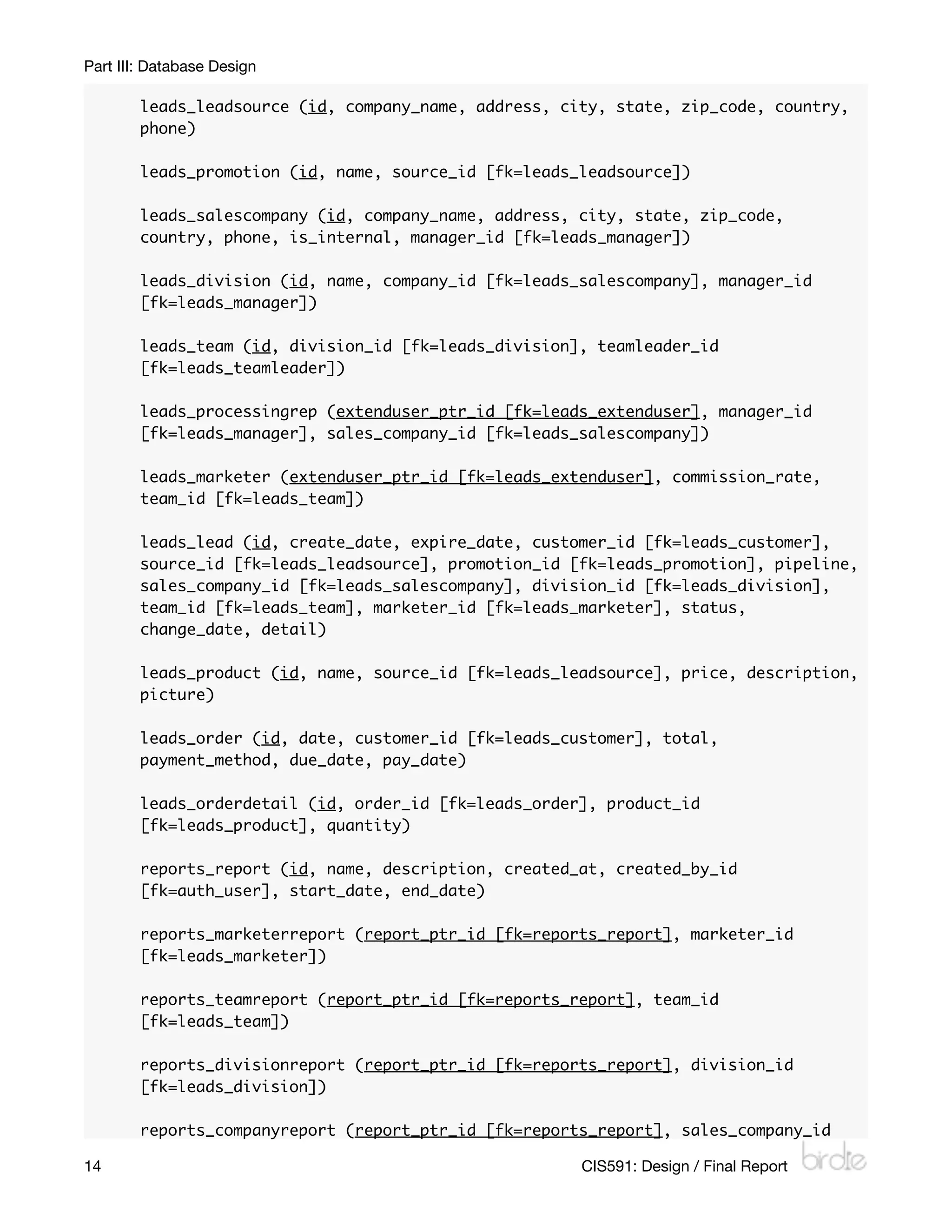 Part III: Database Design

        leads_leadsource (id, company_name, address, city, state, zip_code, country,
        phone)

        leads_promotion (id, name, source_id [fk=leads_leadsource])

        leads_salescompany (id, company_name, address, city, state, zip_code,
        country, phone, is_internal, manager_id [fk=leads_manager])

        leads_division (id, name, company_id [fk=leads_salescompany], manager_id
        [fk=leads_manager])

        leads_team (id, division_id [fk=leads_division], teamleader_id
        [fk=leads_teamleader])

        leads_processingrep (extenduser_ptr_id [fk=leads_extenduser], manager_id
        [fk=leads_manager], sales_company_id [fk=leads_salescompany])

        leads_marketer (extenduser_ptr_id [fk=leads_extenduser], commission_rate,
        team_id [fk=leads_team])

        leads_lead (id, create_date, expire_date, customer_id [fk=leads_customer],
        source_id [fk=leads_leadsource], promotion_id [fk=leads_promotion], pipeline,
        sales_company_id [fk=leads_salescompany], division_id [fk=leads_division],
        team_id [fk=leads_team], marketer_id [fk=leads_marketer], status,
        change_date, detail)

        leads_product (id, name, source_id [fk=leads_leadsource], price, description,
        picture)

        leads_order (id, date, customer_id [fk=leads_customer], total,
        payment_method, due_date, pay_date)

        leads_orderdetail (id, order_id [fk=leads_order], product_id
        [fk=leads_product], quantity)

        reports_report (id, name, description, created_at, created_by_id
        [fk=auth_user], start_date, end_date)

        reports_marketerreport (report_ptr_id [fk=reports_report], marketer_id
        [fk=leads_marketer])

        reports_teamreport (report_ptr_id [fk=reports_report], team_id
        [fk=leads_team])

        reports_divisionreport (report_ptr_id [fk=reports_report], division_id
        [fk=leads_division])

        reports_companyreport (report_ptr_id [fk=reports_report], sales_company_id

14
                                                    CIS591: Design / Final Report
 