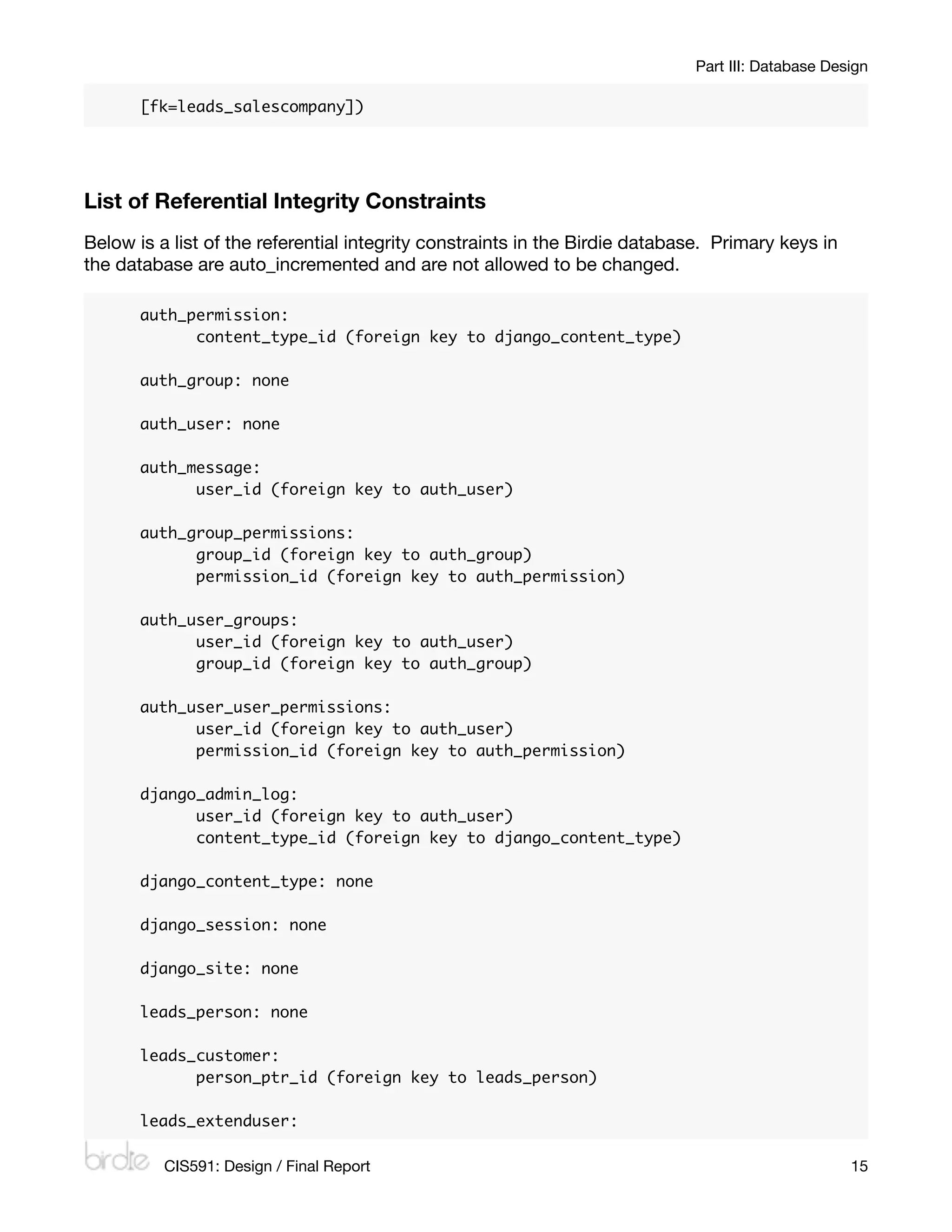 Part III: Database Design

       [fk=leads_salescompany])




List of Referential Integrity Constraints
Below is a list of the referential integrity constraints in the Birdie database. Primary keys in
the database are auto_incremented and are not allowed to be changed.

       auth_permission:
       	     content_type_id (foreign key to django_content_type)

       auth_group: none

       auth_user: none

       auth_message:
       	     user_id (foreign key to auth_user)

       auth_group_permissions:
       	     group_id (foreign key to auth_group)
       	     permission_id (foreign key to auth_permission)

       auth_user_groups:
       	     user_id (foreign key to auth_user)
       	     group_id (foreign key to auth_group)

       auth_user_user_permissions:
       	     user_id (foreign key to auth_user)
       	     permission_id (foreign key to auth_permission)

       django_admin_log:
       	     user_id (foreign key to auth_user)
       	     content_type_id (foreign key to django_content_type)

       django_content_type: none

       django_session: none

       django_site: none

       leads_person: none

       leads_customer:
       	     person_ptr_id (foreign key to leads_person)

       leads_extenduser:

          CIS591: Design / Final Report
                                                           15
 