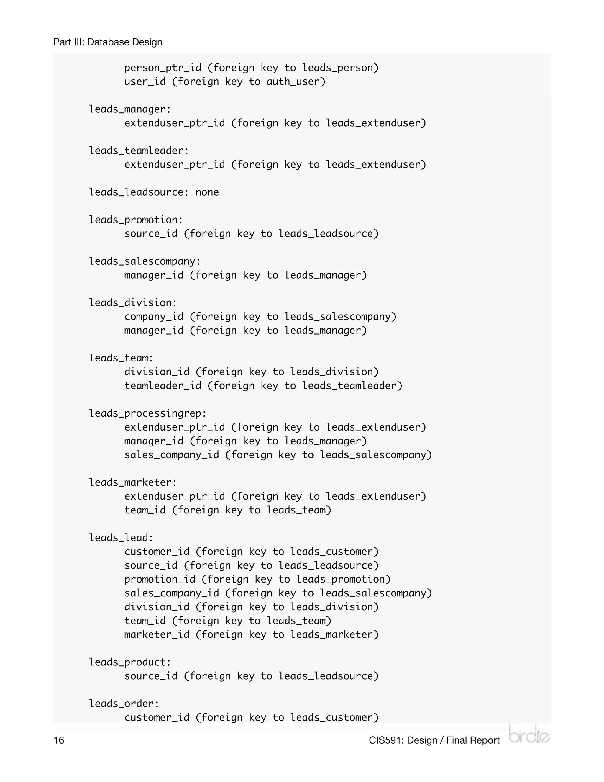 Part III: Database Design

        	       person_ptr_id (foreign key to leads_person)
        	       user_id (foreign key to auth_user)

        leads_manager:
        	     extenduser_ptr_id (foreign key to leads_extenduser)

        leads_teamleader:
        	     extenduser_ptr_id (foreign key to leads_extenduser)

        leads_leadsource: none

        leads_promotion:
        	     source_id (foreign key to leads_leadsource)

        leads_salescompany:
        	     manager_id (foreign key to leads_manager)

        leads_division:
        	     company_id (foreign key to leads_salescompany)
        	     manager_id (foreign key to leads_manager)

        leads_team:
        	     division_id (foreign key to leads_division)
        	     teamleader_id (foreign key to leads_teamleader)

        leads_processingrep:
        	     extenduser_ptr_id (foreign key to leads_extenduser)
        	     manager_id (foreign key to leads_manager)
        	     sales_company_id (foreign key to leads_salescompany)

        leads_marketer:
        	     extenduser_ptr_id (foreign key to leads_extenduser)
        	     team_id (foreign key to leads_team)

        leads_lead:
        	     customer_id (foreign key to leads_customer)
        	     source_id (foreign key to leads_leadsource)
        	     promotion_id (foreign key to leads_promotion)
        	     sales_company_id (foreign key to leads_salescompany)
        	     division_id (foreign key to leads_division)
        	     team_id (foreign key to leads_team)
        	     marketer_id (foreign key to leads_marketer)

        leads_product:
        	     source_id (foreign key to leads_leadsource)

        leads_order:
        	     customer_id (foreign key to leads_customer)

16
                                                       CIS591: Design / Final Report
 