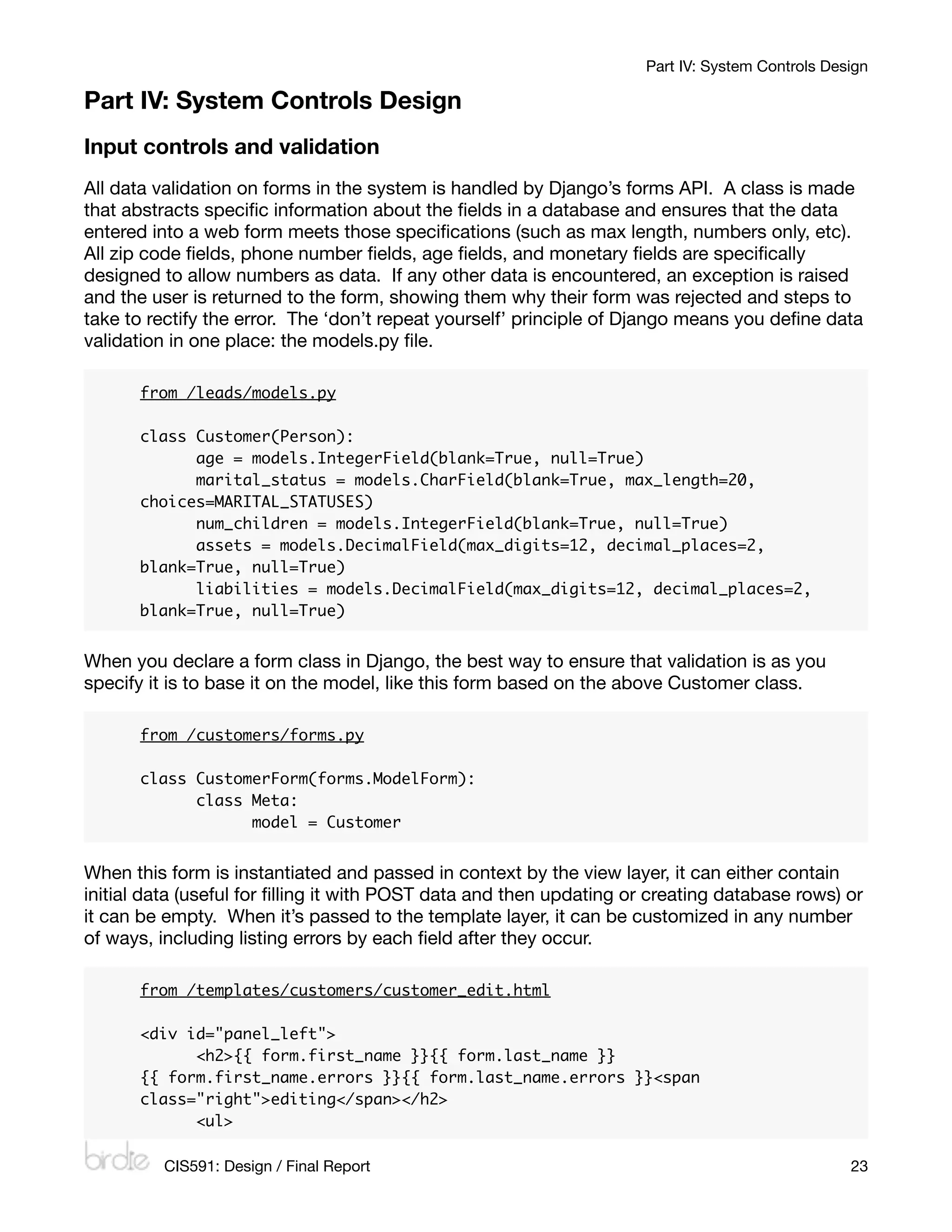 Part IV: System Controls Design

Part IV: System Controls Design
Input controls and validation
All data validation on forms in the system is handled by Django’s forms API. A class is made
that abstracts speciﬁc information about the ﬁelds in a database and ensures that the data
entered into a web form meets those speciﬁcations (such as max length, numbers only, etc).
All zip code ﬁelds, phone number ﬁelds, age ﬁelds, and monetary ﬁelds are speciﬁcally
designed to allow numbers as data. If any other data is encountered, an exception is raised
and the user is returned to the form, showing them why their form was rejected and steps to
take to rectify the error. The ‘don’t repeat yourself’ principle of Django means you deﬁne data
validation in one place: the models.py ﬁle.

      from /leads/models.py

      class Customer(Person):
      	     age = models.IntegerField(blank=True, null=True)
      	     marital_status = models.CharField(blank=True, max_length=20,
      choices=MARITAL_STATUSES)
      	     num_children = models.IntegerField(blank=True, null=True)
      	     assets = models.DecimalField(max_digits=12, decimal_places=2,
      blank=True, null=True)
      	     liabilities = models.DecimalField(max_digits=12, decimal_places=2,
      blank=True, null=True)


When you declare a form class in Django, the best way to ensure that validation is as you
specify it is to base it on the model, like this form based on the above Customer class.

      from /customers/forms.py

      class CustomerForm(forms.ModelForm):
      	     class Meta:
      	     	     model = Customer


When this form is instantiated and passed in context by the view layer, it can either contain
initial data (useful for ﬁlling it with POST data and then updating or creating database rows) or
it can be empty. When it’s passed to the template layer, it can be customized in any number
of ways, including listing errors by each ﬁeld after they occur.

      from /templates/customers/customer_edit.html

      <div id="panel_left">
      	     <h2>{{ form.first_name }}{{ form.last_name }}
      {{ form.first_name.errors }}{{ form.last_name.errors }}<span
      class="right">editing</span></h2>
      	     <ul>

         CIS591: Design / Final Report
                                                          23
 