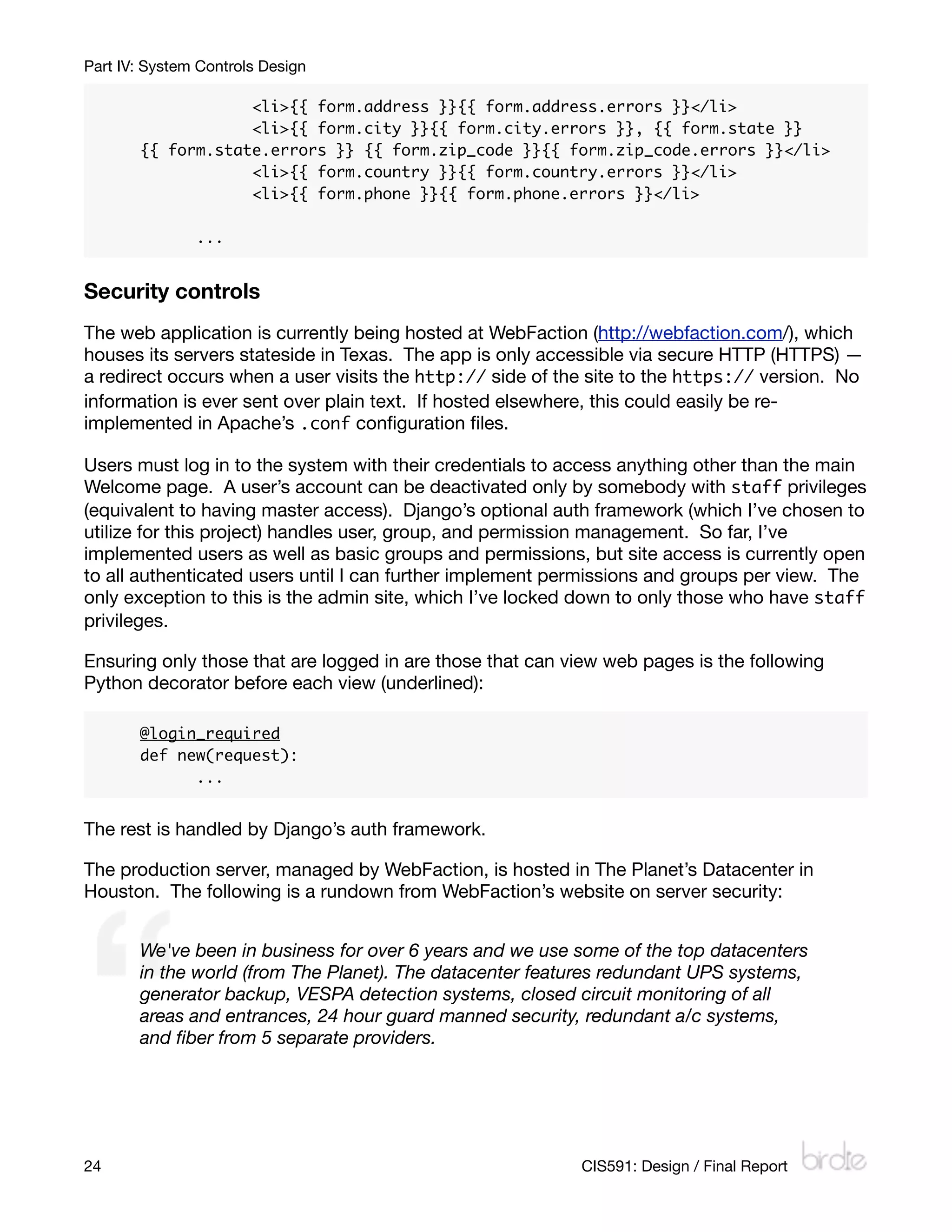 Part IV: System Controls Design

       	     	     <li>{{ form.address }}{{ form.address.errors }}</li>
       	     	     <li>{{ form.city }}{{ form.city.errors }}, {{ form.state }}
       {{ form.state.errors }} {{ form.zip_code }}{{ form.zip_code.errors }}</li>
       	     	     <li>{{ form.country }}{{ form.country.errors }}</li>
       	     	     <li>{{ form.phone }}{{ form.phone.errors }}</li>

       	       ...


Security controls
The web application is currently being hosted at WebFaction (http://webfaction.com/), which
houses its servers stateside in Texas. The app is only accessible via secure HTTP (HTTPS) —
a redirect occurs when a user visits the http:// side of the site to the https:// version. No
information is ever sent over plain text. If hosted elsewhere, this could easily be re-
implemented in Apache’s .conf conﬁguration ﬁles.

Users must log in to the system with their credentials to access anything other than the main
Welcome page. A user’s account can be deactivated only by somebody with staff privileges
(equivalent to having master access). Django’s optional auth framework (which I’ve chosen to
utilize for this project) handles user, group, and permission management. So far, I’ve
implemented users as well as basic groups and permissions, but site access is currently open
to all authenticated users until I can further implement permissions and groups per view. The
only exception to this is the admin site, which I’ve locked down to only those who have staff
privileges.

Ensuring only those that are logged in are those that can view web pages is the following
Python decorator before each view (underlined):

       @login_required
       def new(request):
       	     ...


The rest is handled by Django’s auth framework.

The production server, managed by WebFaction, is hosted in The Planet’s Datacenter in
Houston. The following is a rundown from WebFaction’s website on server security:


       We've been in business for over 6 years and we use some of the top datacenters
       in the world (from The Planet). The datacenter features redundant UPS systems,
       generator backup, VESPA detection systems, closed circuit monitoring of all
       areas and entrances, 24 hour guard manned security, redundant a/c systems,
       and ﬁber from 5 separate providers.




24
                                                        CIS591: Design / Final Report
 
