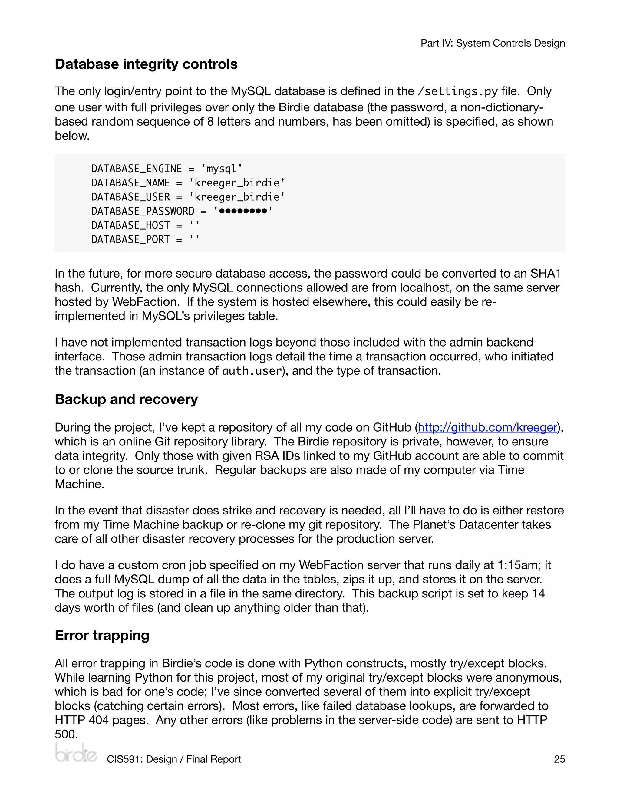 Part IV: System Controls Design

Database integrity controls
The only login/entry point to the MySQL database is deﬁned in the /settings.py ﬁle. Only
one user with full privileges over only the Birdie database (the password, a non-dictionary-
based random sequence of 8 letters and numbers, has been omitted) is speciﬁed, as shown
below.

       DATABASE_ENGINE = 'mysql'
       DATABASE_NAME = 'kreeger_birdie’
       DATABASE_USER = 'kreeger_birdie'
       DATABASE_PASSWORD = '••••••••'
       DATABASE_HOST = ''
       DATABASE_PORT = ''


In the future, for more secure database access, the password could be converted to an SHA1
hash. Currently, the only MySQL connections allowed are from localhost, on the same server
hosted by WebFaction. If the system is hosted elsewhere, this could easily be re-
implemented in MySQL’s privileges table.

I have not implemented transaction logs beyond those included with the admin backend
interface. Those admin transaction logs detail the time a transaction occurred, who initiated
the transaction (an instance of auth.user), and the type of transaction.

Backup and recovery
During the project, I’ve kept a repository of all my code on GitHub (http://github.com/kreeger),
which is an online Git repository library. The Birdie repository is private, however, to ensure
data integrity. Only those with given RSA IDs linked to my GitHub account are able to commit
to or clone the source trunk. Regular backups are also made of my computer via Time
Machine.

In the event that disaster does strike and recovery is needed, all I’ll have to do is either restore
from my Time Machine backup or re-clone my git repository. The Planet’s Datacenter takes
care of all other disaster recovery processes for the production server.

I do have a custom cron job speciﬁed on my WebFaction server that runs daily at 1:15am; it
does a full MySQL dump of all the data in the tables, zips it up, and stores it on the server.
The output log is stored in a ﬁle in the same directory. This backup script is set to keep 14
days worth of ﬁles (and clean up anything older than that).

Error trapping
All error trapping in Birdie’s code is done with Python constructs, mostly try/except blocks.
While learning Python for this project, most of my original try/except blocks were anonymous,
which is bad for one’s code; I’ve since converted several of them into explicit try/except
blocks (catching certain errors). Most errors, like failed database lookups, are forwarded to
HTTP 404 pages. Any other errors (like problems in the server-side code) are sent to HTTP
500.

          CIS591: Design / Final Report
                                                           25
 