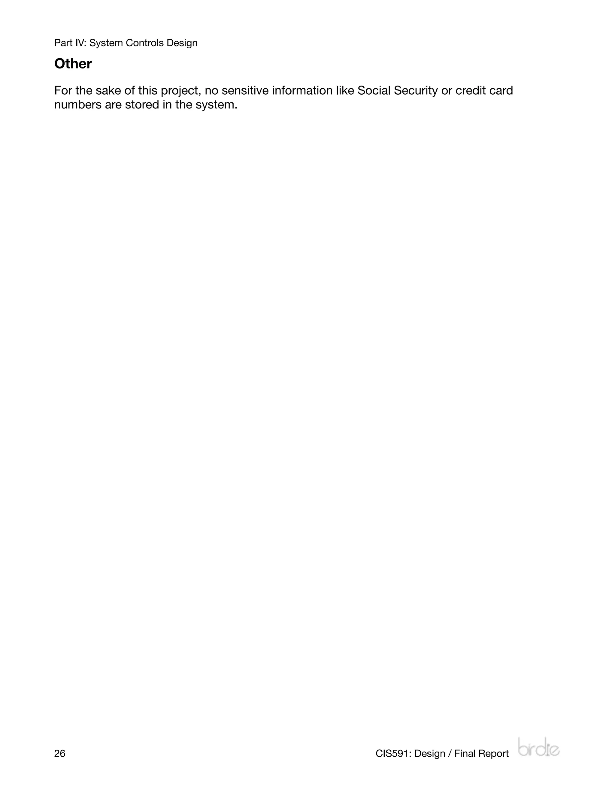 Part IV: System Controls Design

Other
For the sake of this project, no sensitive information like Social Security or credit card
numbers are stored in the system.




26
                                                            CIS591: Design / Final Report
 